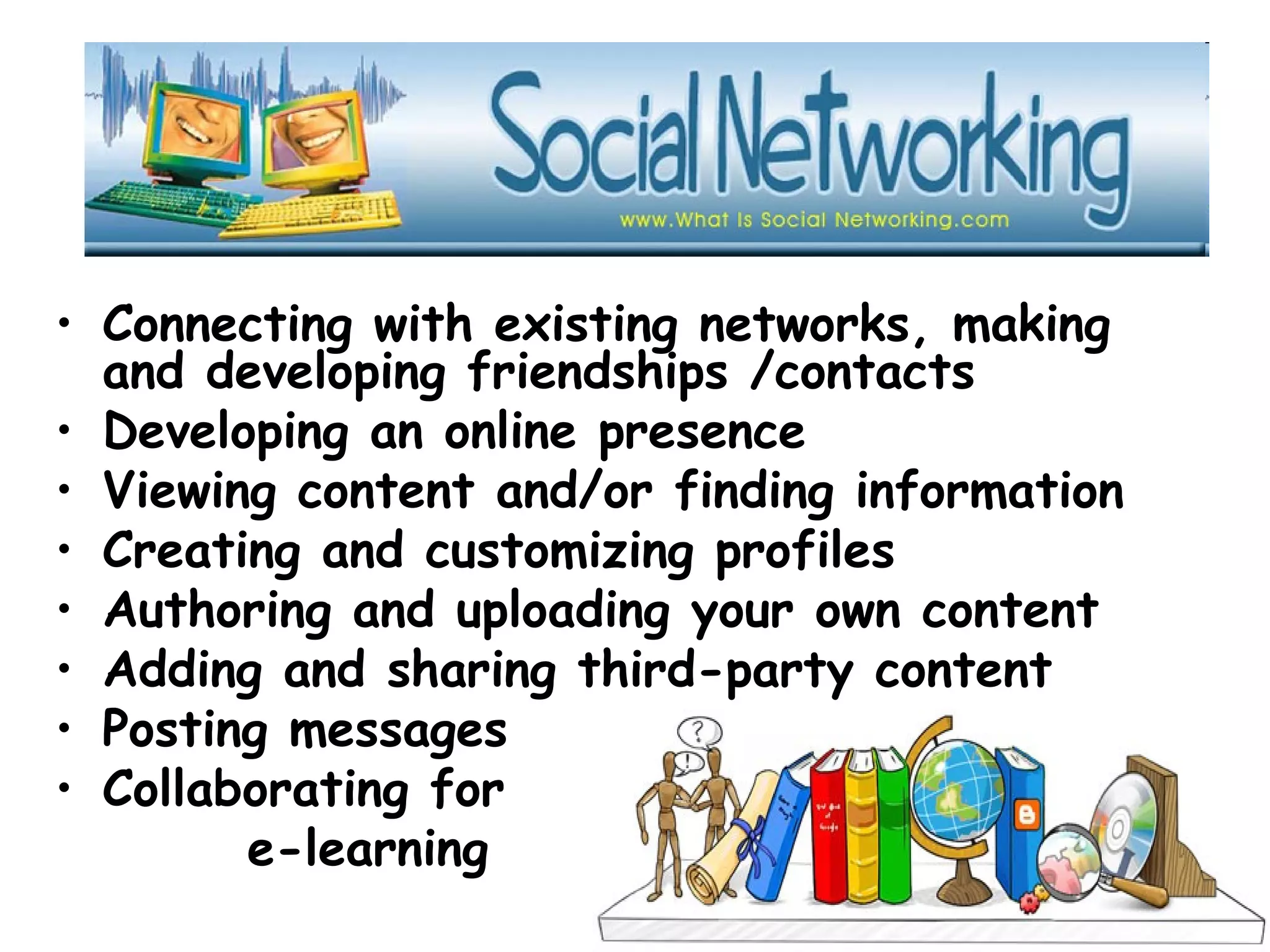 • Connecting with existing networks, making
and developing friendships /contacts
• Developing an online presence
• Viewing content and/or finding information
• Creating and customizing profiles
• Authoring and uploading your own content
• Adding and sharing third-party content
• Posting messages
• Collaborating for
e-learning
 