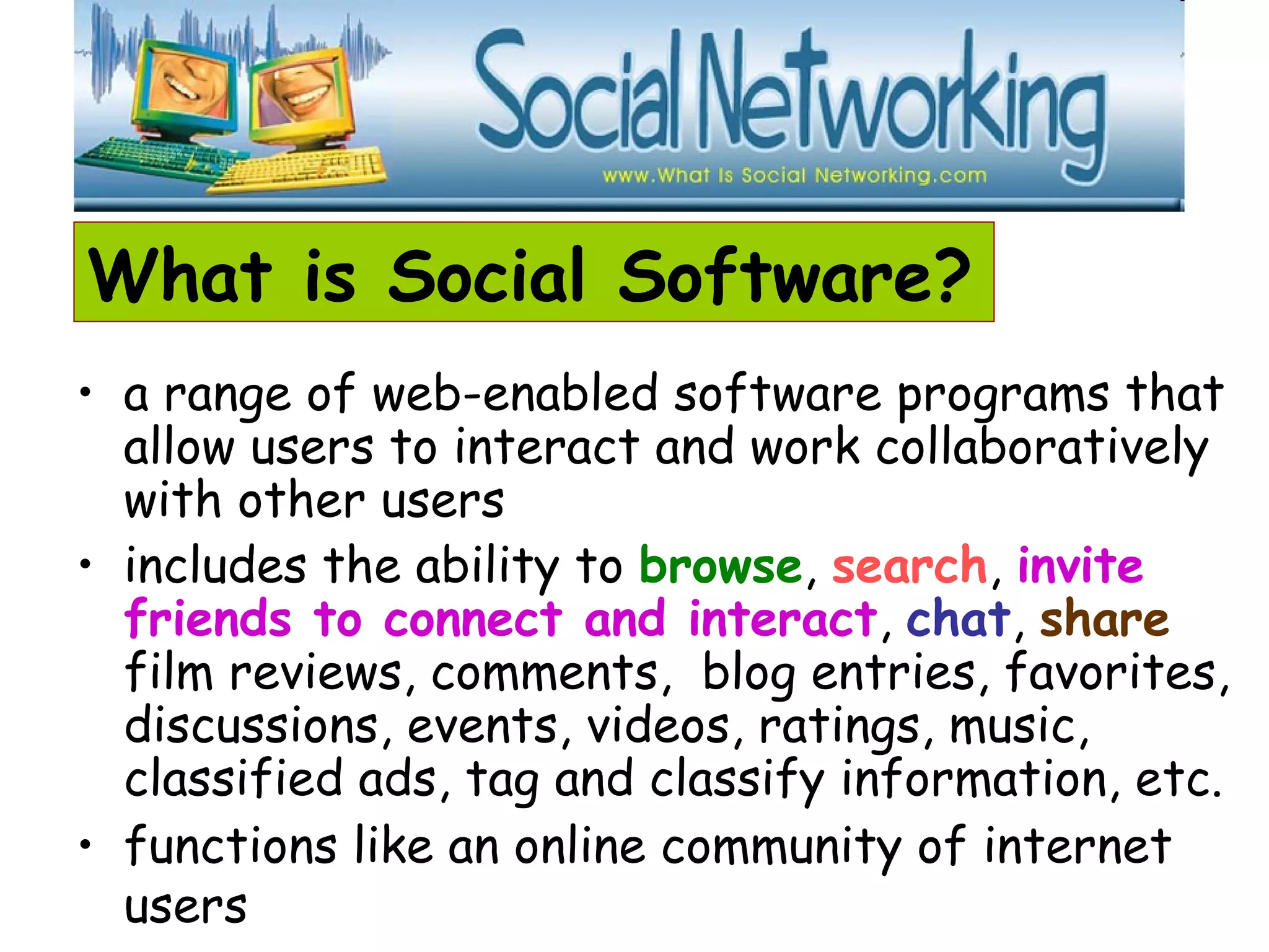 What is Social Software?
• a range of web-enabled software programs that
allow users to interact and work collaboratively
with other users
• includes the ability to browse, search, invite
friends to connect and interact, chat, share
film reviews, comments, blog entries, favorites,
discussions, events, videos, ratings, music,
classified ads, tag and classify information, etc.
• functions like an online community of internet
users
 