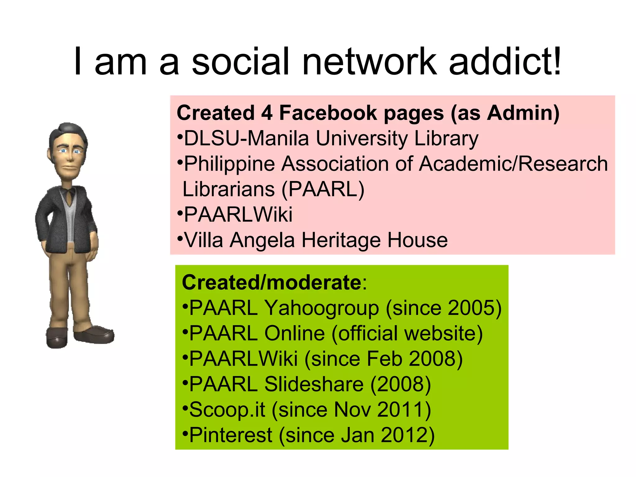 I am a social network addict!
Created 4 Facebook pages (as Admin)
•DLSU-Manila University Library
•Philippine Association of Academic/Research
Librarians (PAARL)
•PAARLWiki
•Villa Angela Heritage House
Created/moderate:
•PAARL Yahoogroup (since 2005)
•PAARL Online (official website)
•PAARLWiki (since Feb 2008)
•PAARL Slideshare (2008)
•Scoop.it (since Nov 2011)
•Pinterest (since Jan 2012)
 