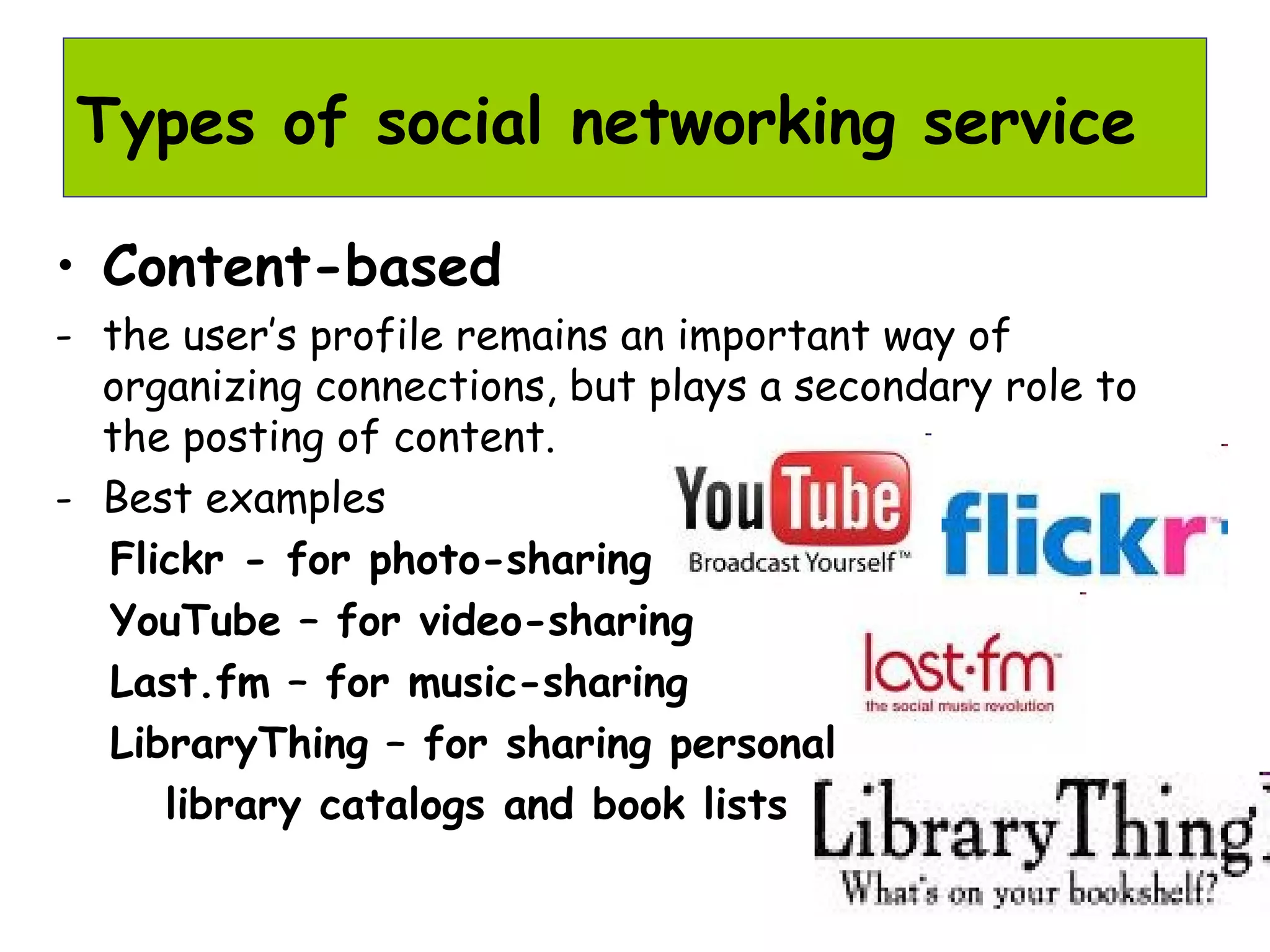 • Content-based
- the user’s profile remains an important way of
organizing connections, but plays a secondary role to
the posting of content.
- Best examples
Flickr - for photo-sharing
YouTube – for video-sharing
Last.fm – for music-sharing
LibraryThing – for sharing personal
library catalogs and book lists
Types of social networking service
 