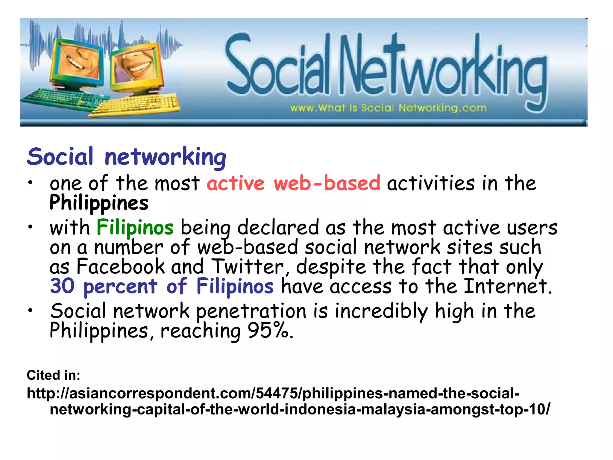 Social networking
• one of the most active web-based activities in the
Philippines
• with Filipinos being declared as the most active users
on a number of web-based social network sites such
as Facebook and Twitter, despite the fact that only
30 percent of Filipinos have access to the Internet.
• Social network penetration is incredibly high in the
Philippines, reaching 95%.  
Cited in:
http://asiancorrespondent.com/54475/philippines-named-the-social-
networking-capital-of-the-world-indonesia-malaysia-amongst-top-10/
 