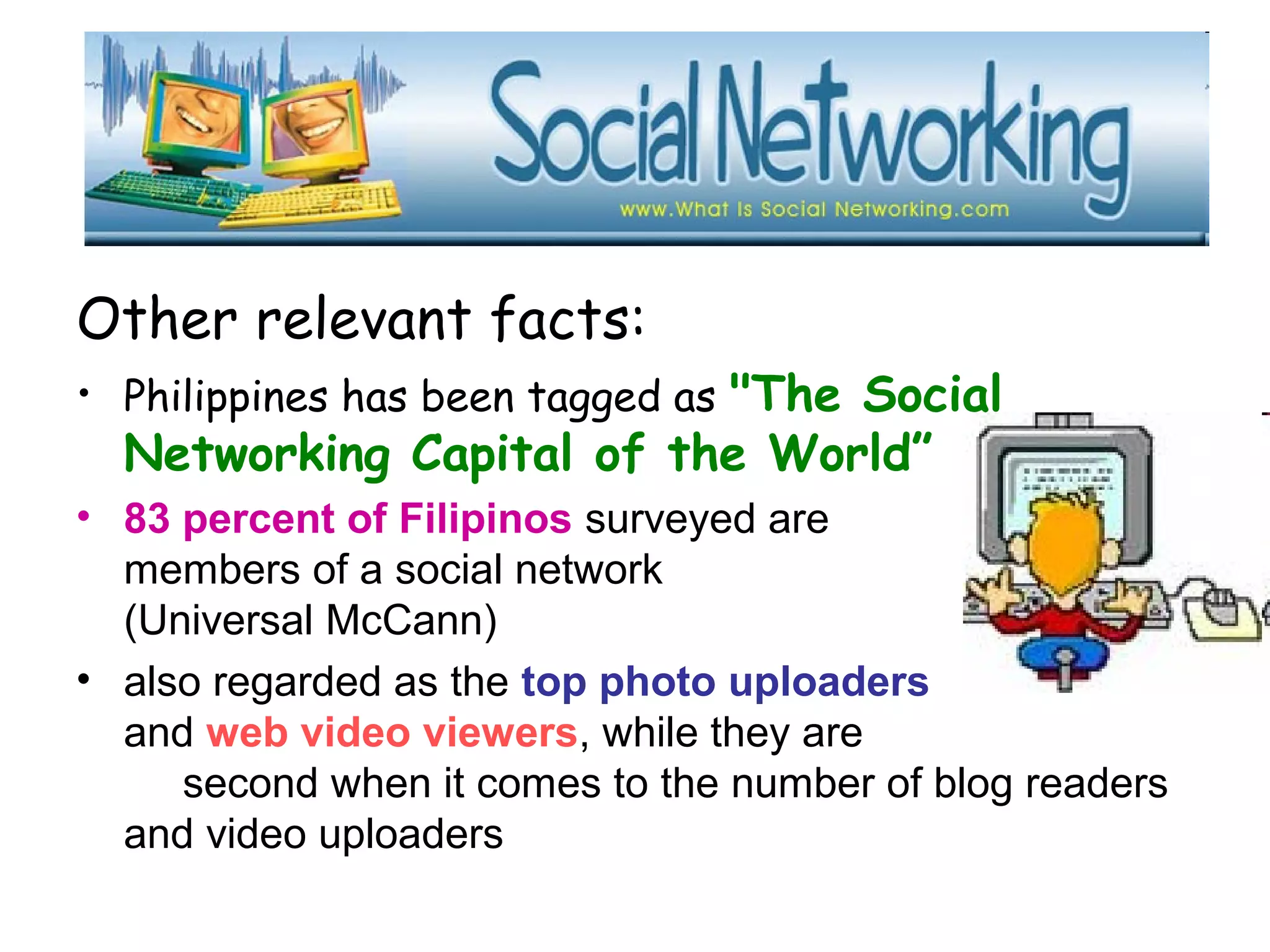 Other relevant facts:
• Philippines has been tagged as "The Social
Networking Capital of the World”
• 83 percent of Filipinos surveyed are
members of a social network
(Universal McCann)
• also regarded as the top photo uploaders
and web video viewers, while they are
second when it comes to the number of blog readers
and video uploaders
 