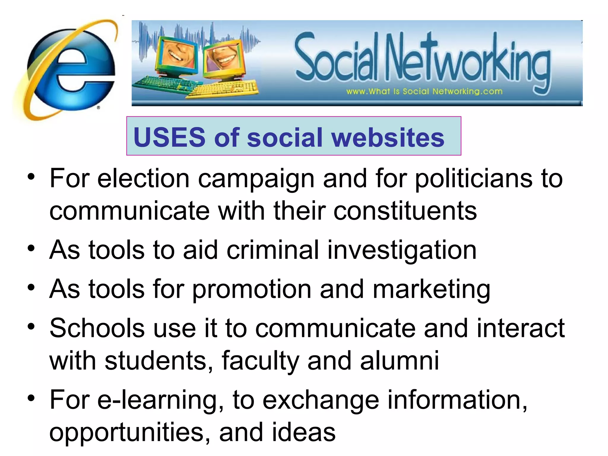 • For election campaign and for politicians to
communicate with their constituents
• As tools to aid criminal investigation
• As tools for promotion and marketing
• Schools use it to communicate and interact
with students, faculty and alumni
• For e-learning, to exchange information,
opportunities, and ideas
USES of social websites
 