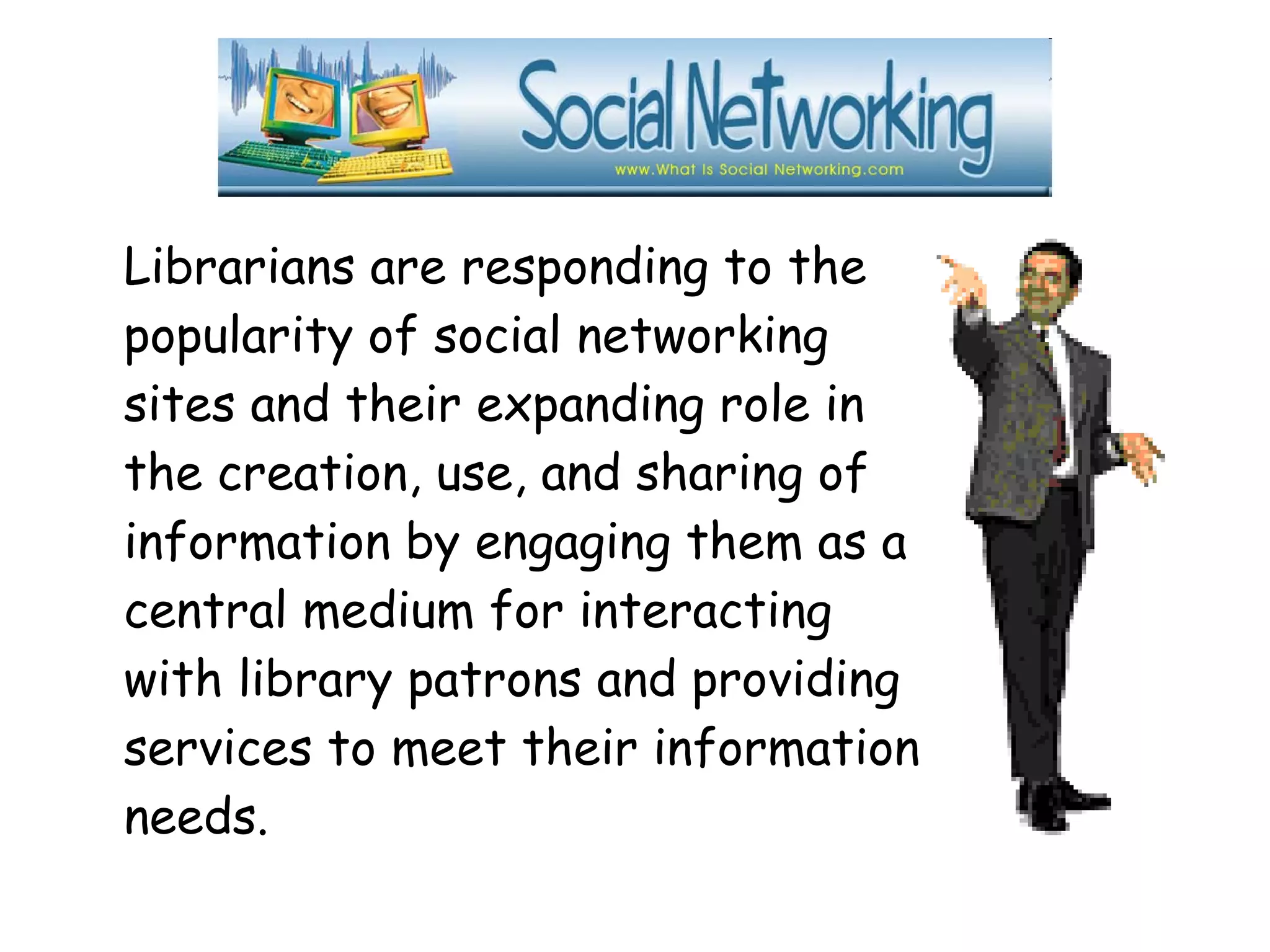 Librarians are responding to the
popularity of social networking
sites and their expanding role in
the creation, use, and sharing of
information by engaging them as a
central medium for interacting
with library patrons and providing
services to meet their information
needs.
 