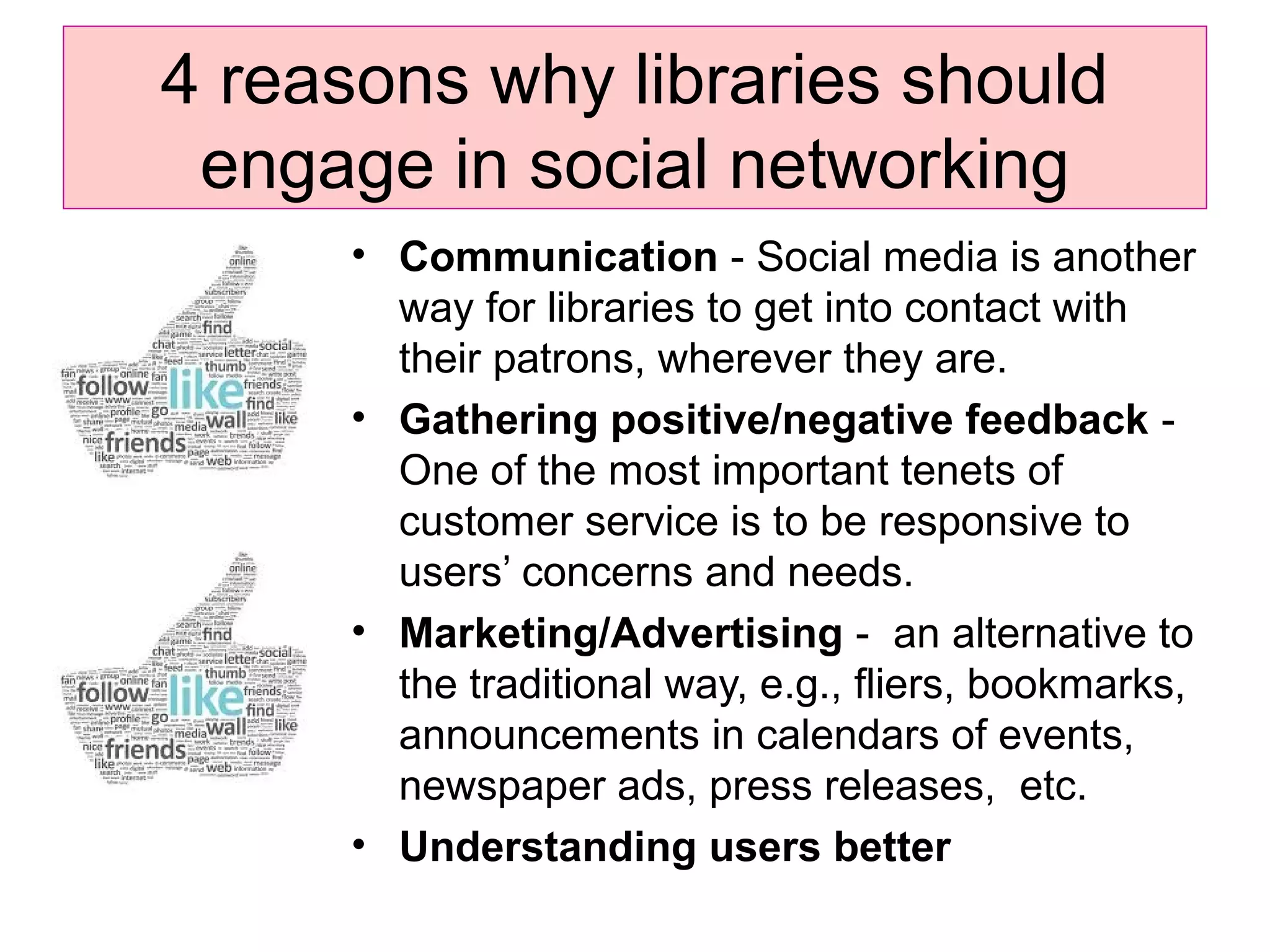 4 reasons why libraries should
engage in social networking
• Communication - Social media is another
way for libraries to get into contact with
their patrons, wherever they are.
• Gathering positive/negative feedback -
One of the most important tenets of
customer service is to be responsive to
users’ concerns and needs.
• Marketing/Advertising - an alternative to
the traditional way, e.g., fliers, bookmarks,
announcements in calendars of events,
newspaper ads, press releases, etc.
• Understanding users better
 