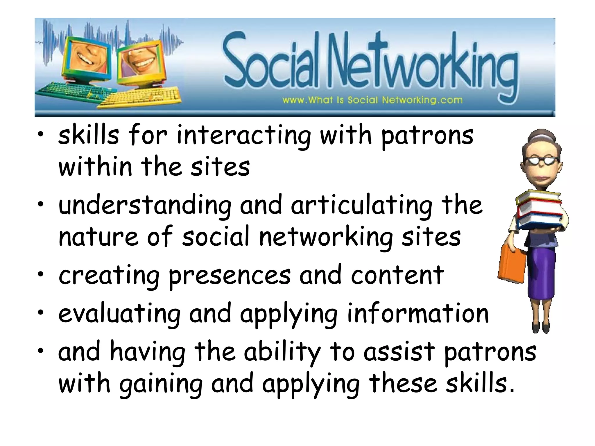 • skills for interacting with patrons
within the sites
• understanding and articulating the
nature of social networking sites
• creating presences and content
• evaluating and applying information
• and having the ability to assist patrons
with gaining and applying these skills.
 