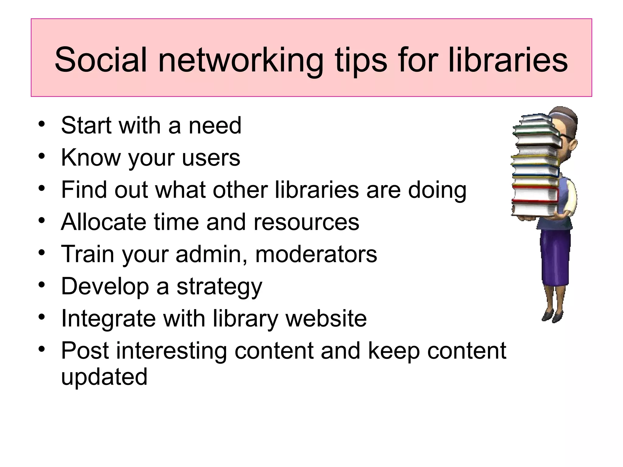 Social networking tips for libraries
• Start with a need
• Know your users
• Find out what other libraries are doing
• Allocate time and resources
• Train your admin, moderators
• Develop a strategy
• Integrate with library website
• Post interesting content and keep content
updated
 