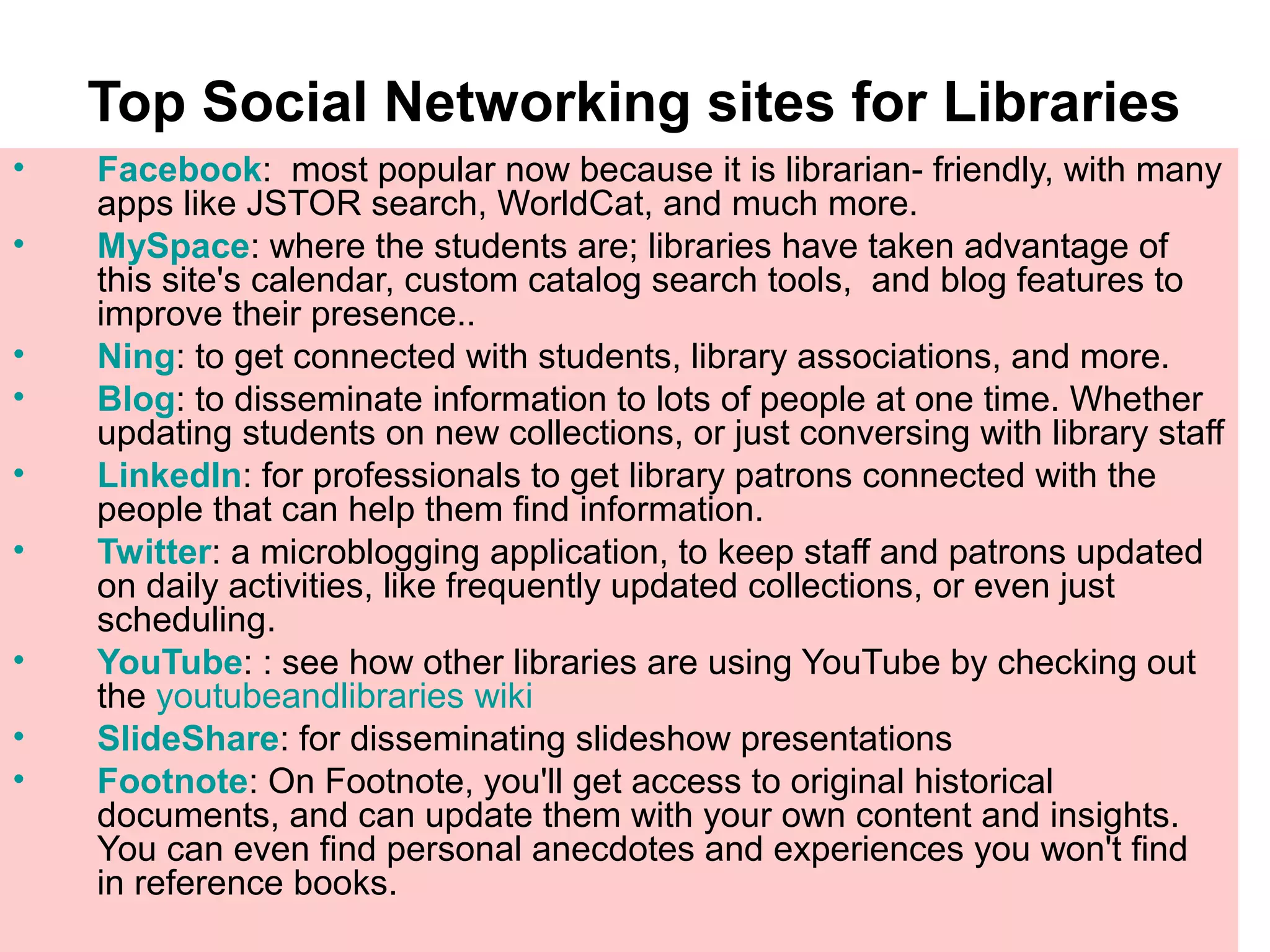 Top Social Networking sites for Libraries
• Facebook: most popular now because it is librarian- friendly, with many
apps like JSTOR search, WorldCat, and much more.
• MySpace: where the students are; libraries have taken advantage of
this site's calendar, custom catalog search tools, and blog features to
improve their presence..
• Ning: to get connected with students, library associations, and more.
• Blog: to disseminate information to lots of people at one time. Whether
updating students on new collections, or just conversing with library staff
• LinkedIn: for professionals to get library patrons connected with the
people that can help them find information.
• Twitter: a microblogging application, to keep staff and patrons updated
on daily activities, like frequently updated collections, or even just
scheduling.
• YouTube: : see how other libraries are using YouTube by checking out
the youtubeandlibraries wiki
• SlideShare: for disseminating slideshow presentations
• Footnote: On Footnote, you'll get access to original historical
documents, and can update them with your own content and insights.
You can even find personal anecdotes and experiences you won't find
in reference books.
 