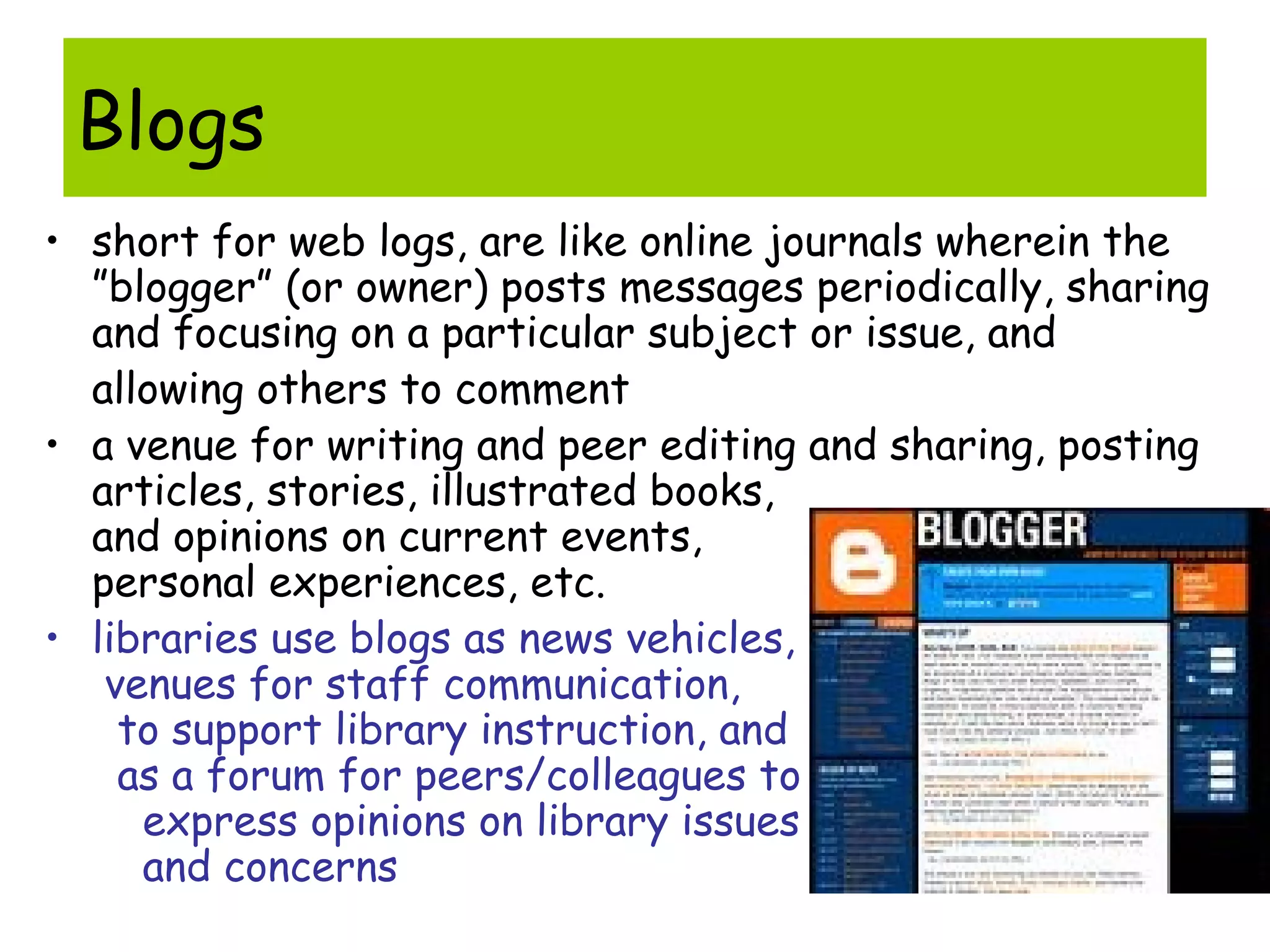 Blogs
• short for web logs, are like online journals wherein the
”blogger” (or owner) posts messages periodically, sharing
and focusing on a particular subject or issue, and
allowing others to comment
• a venue for writing and peer editing and sharing, posting
articles, stories, illustrated books,
and opinions on current events,
personal experiences, etc.
• libraries use blogs as news vehicles,
venues for staff communication,
to support library instruction, and
as a forum for peers/colleagues to
express opinions on library issues
and concerns
 