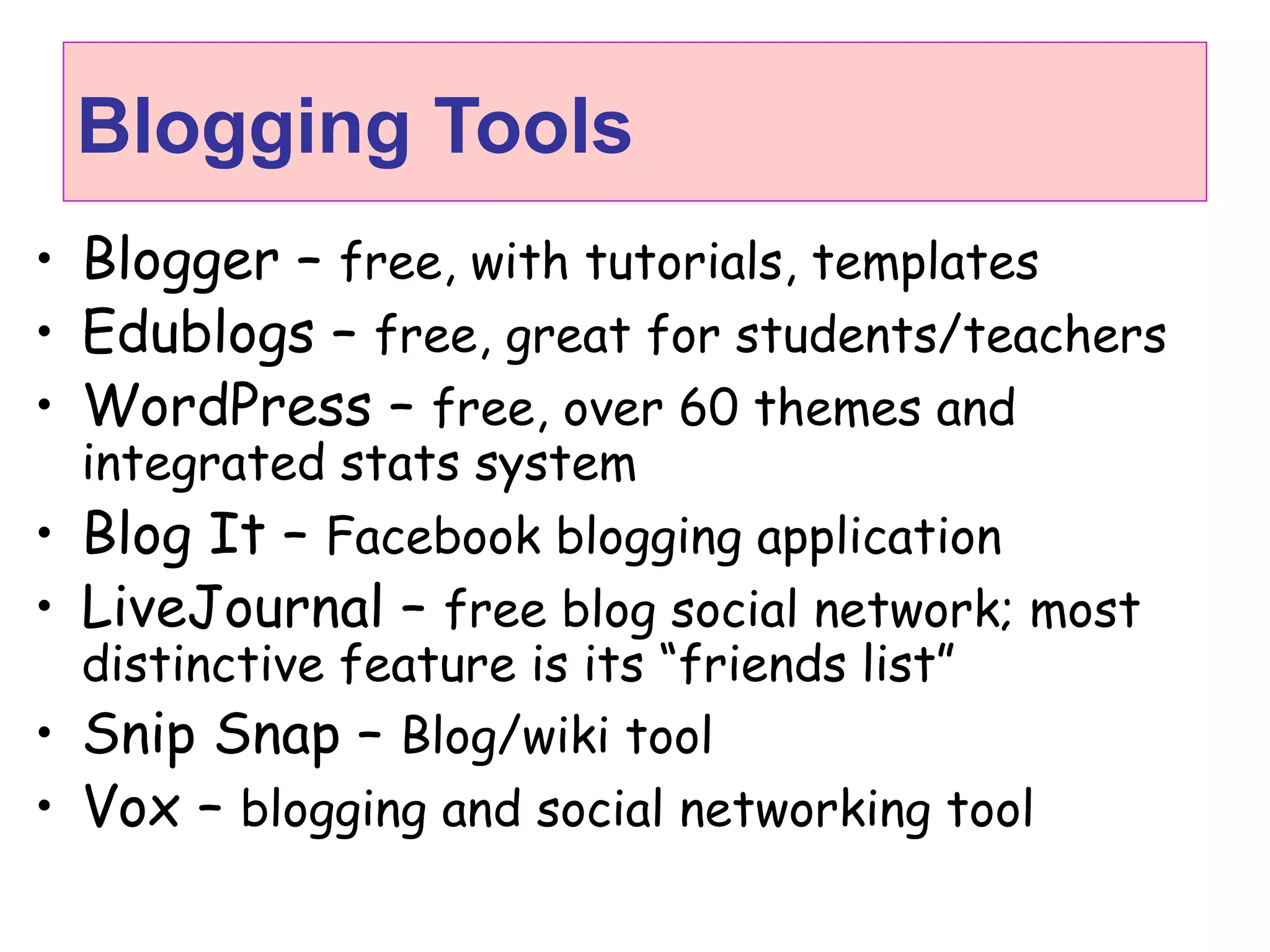 Blogging Tools
• Blogger – free, with tutorials, templates
• Edublogs – free, great for students/teachers
• WordPress – free, over 60 themes and
integrated stats system
• Blog It – Facebook blogging application
• LiveJournal – free blog social network; most
distinctive feature is its “friends list”
• Snip Snap – Blog/wiki tool
• Vox – blogging and social networking tool
 