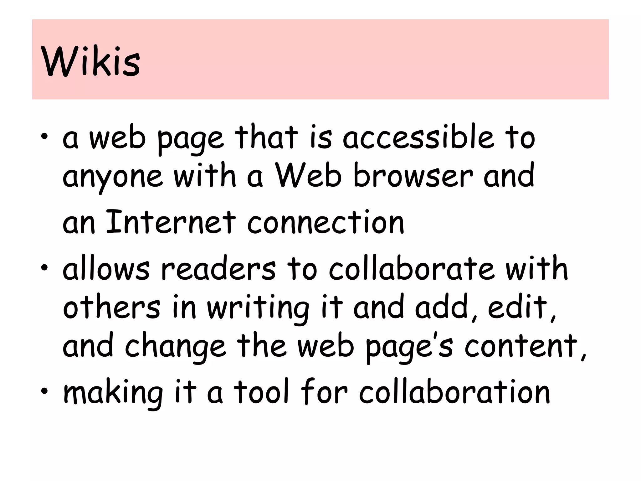 Wikis
• a web page that is accessible to
anyone with a Web browser and
an Internet connection
• allows readers to collaborate with
others in writing it and add, edit,
and change the web page’s content,
• making it a tool for collaboration
 