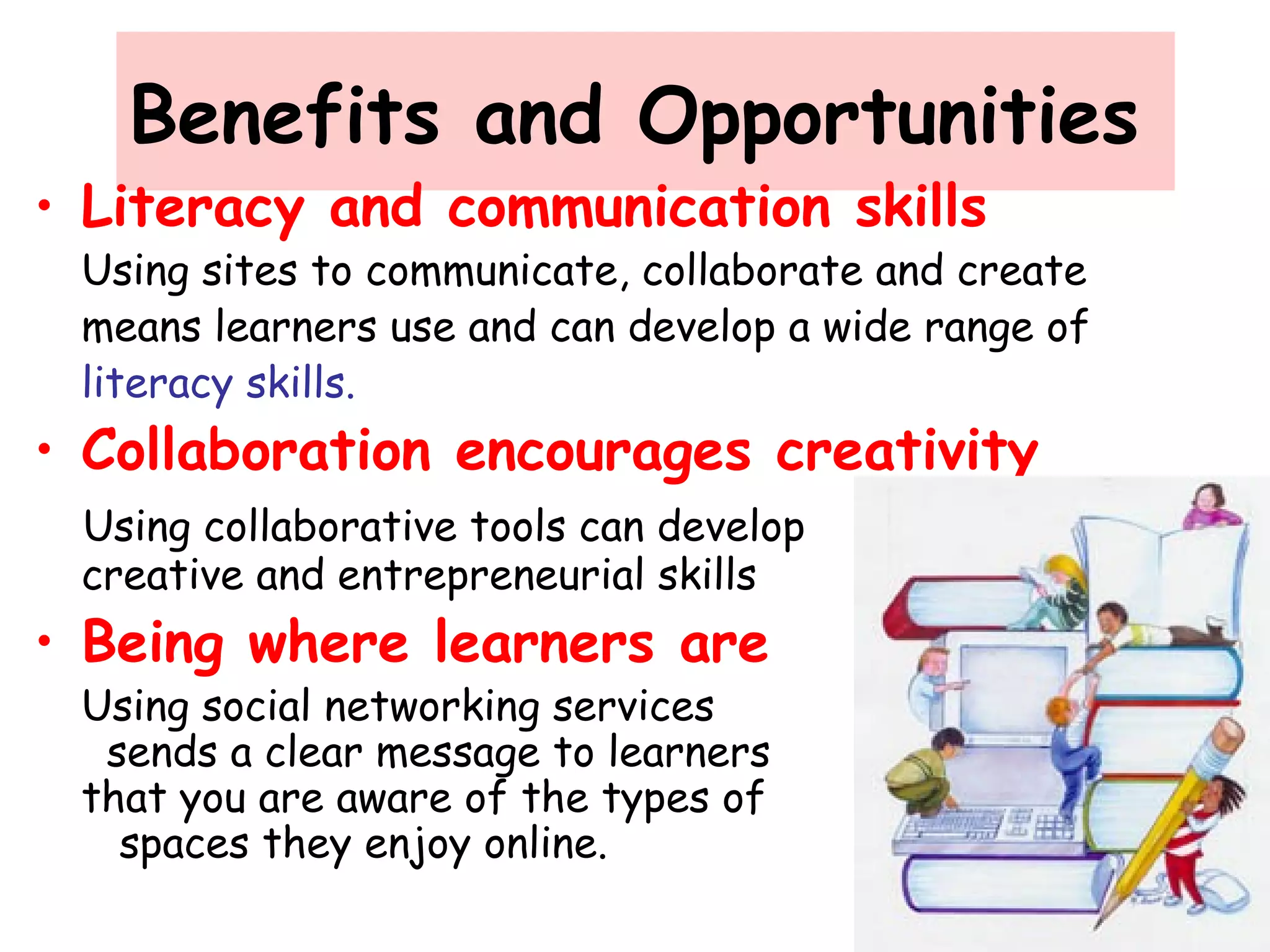 Benefits and Opportunities
• Literacy and communication skills
Using sites to communicate, collaborate and create
means learners use and can develop a wide range of
literacy skills.
• Collaboration encourages creativity
Using collaborative tools can develop
creative and entrepreneurial skills
• Being where learners are
Using social networking services
sends a clear message to learners
that you are aware of the types of
spaces they enjoy online.
 