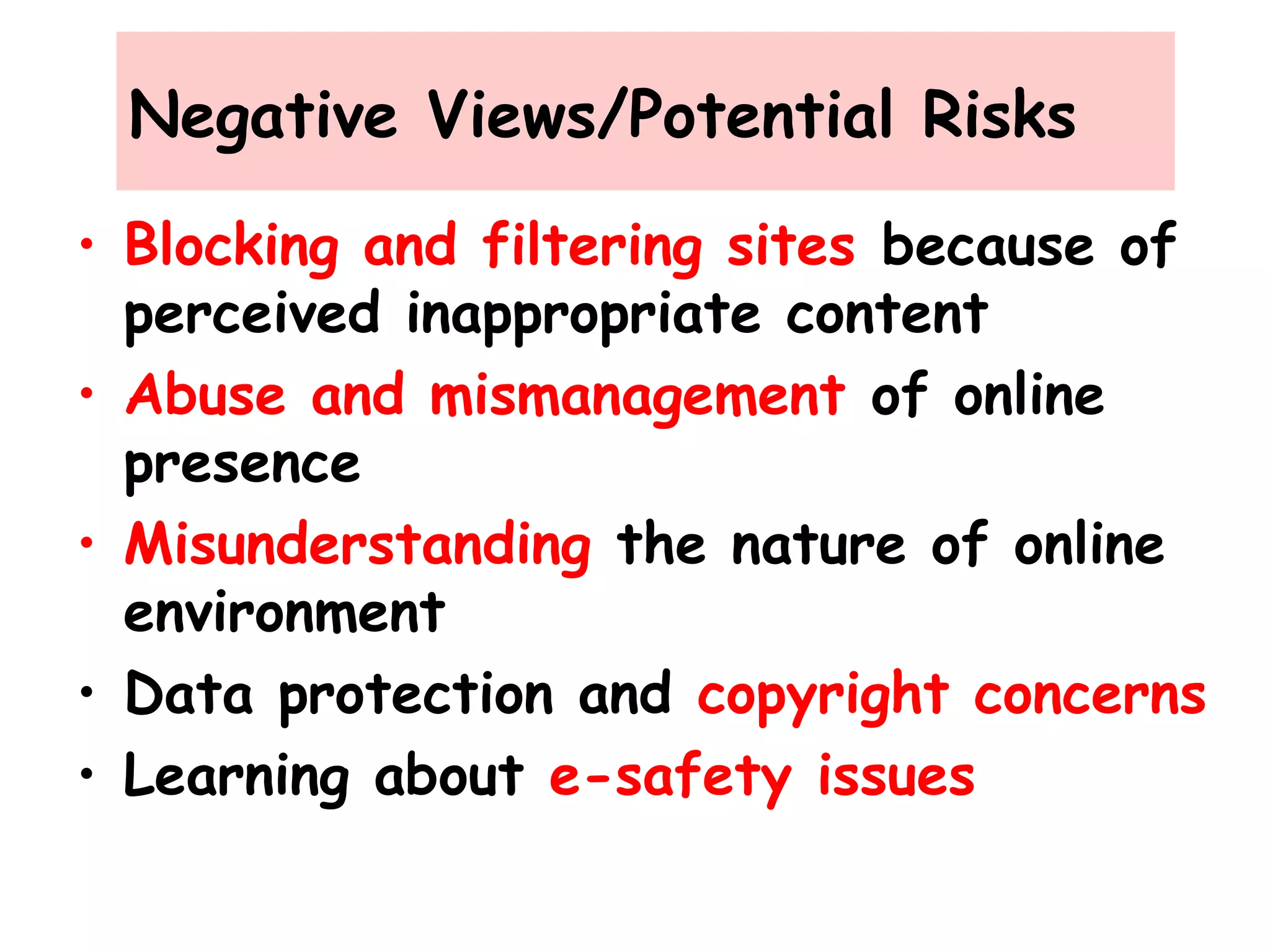 Negative Views/Potential Risks
• Blocking and filtering sites because of
perceived inappropriate content
• Abuse and mismanagement of online
presence
• Misunderstanding the nature of online
environment
• Data protection and copyright concerns
• Learning about e-safety issues
 