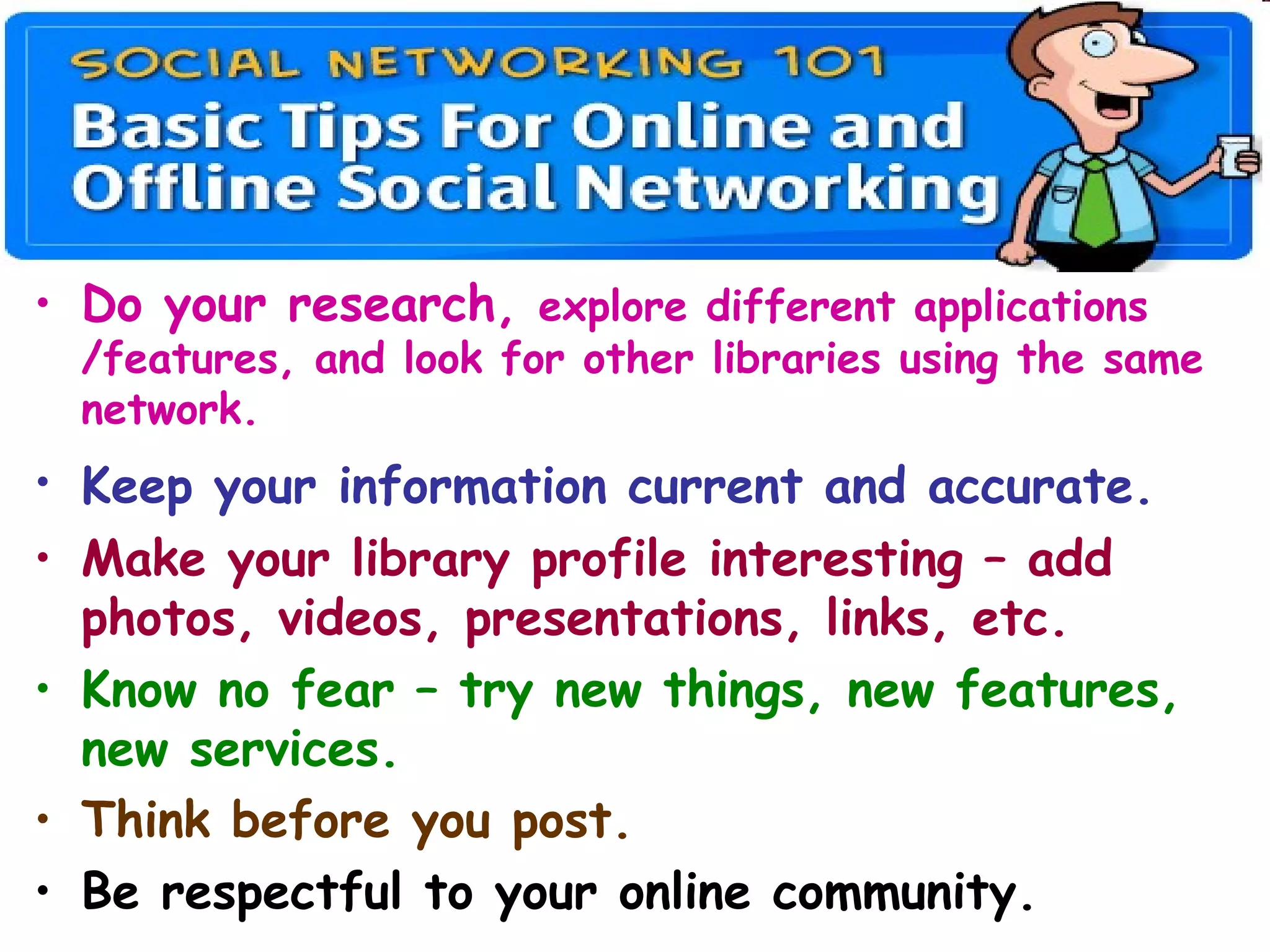 • Do your research, explore different applications
/features, and look for other libraries using the same
network.
• Keep your information current and accurate.
• Make your library profile interesting – add
photos, videos, presentations, links, etc.
• Know no fear – try new things, new features,
new services.
• Think before you post.
• Be respectful to your online community.
 