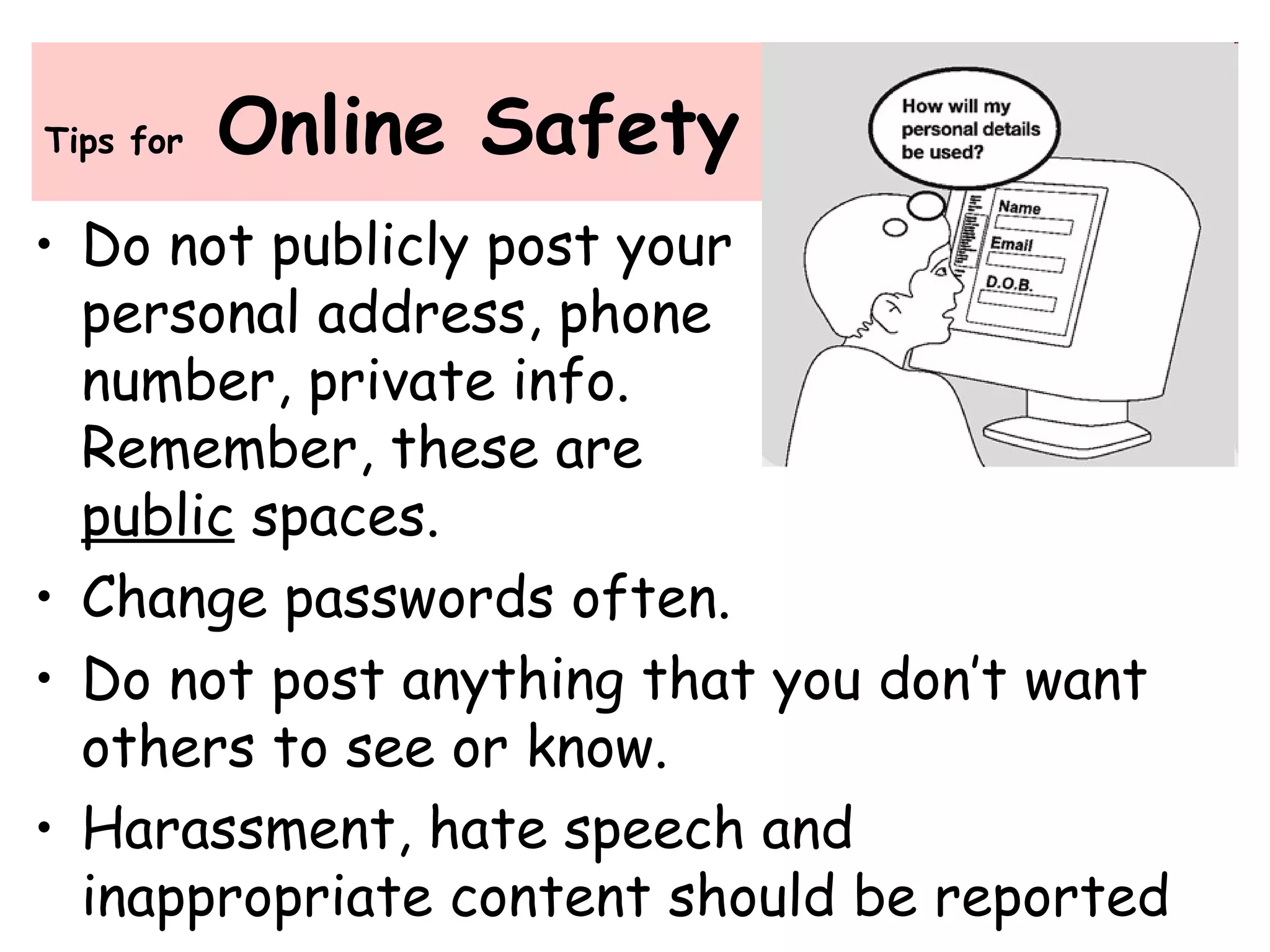 Tips for Online Safety
• Do not publicly post your
personal address, phone
number, private info.
Remember, these are
public spaces.
• Change passwords often.
• Do not post anything that you don’t want
others to see or know.
• Harassment, hate speech and
inappropriate content should be reported
 