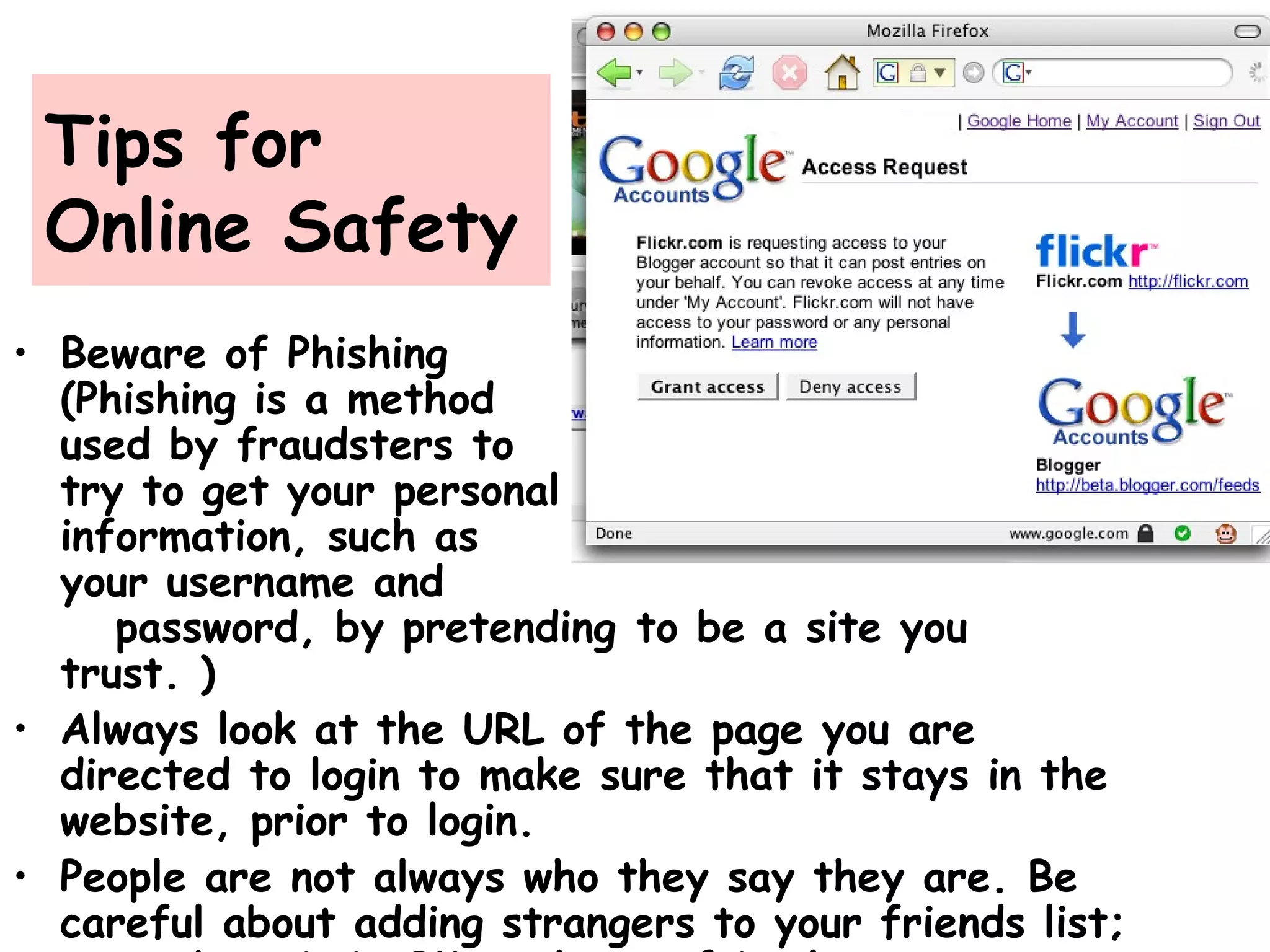 Tips for
Online Safety
• Beware of Phishing
(Phishing is a method
used by fraudsters to
try to get your personal
information, such as
your username and
password, by pretending to be a site you
trust. )
• Always look at the URL of the page you are
directed to login to make sure that it stays in the
website, prior to login.
• People are not always who they say they are. Be
careful about adding strangers to your friends list;
 