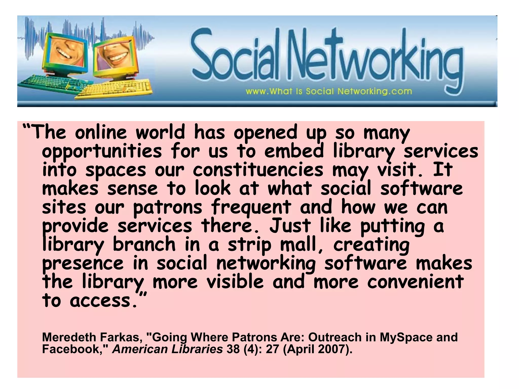 “The online world has opened up so many
opportunities for us to embed library services
into spaces our constituencies may visit. It
makes sense to look at what social software
sites our patrons frequent and how we can
provide services there. Just like putting a
library branch in a strip mall, creating
presence in social networking software makes
the library more visible and more convenient
to access.”
Meredeth Farkas, "Going Where Patrons Are: Outreach in MySpace and
Facebook," American Libraries 38 (4): 27 (April 2007).
 
