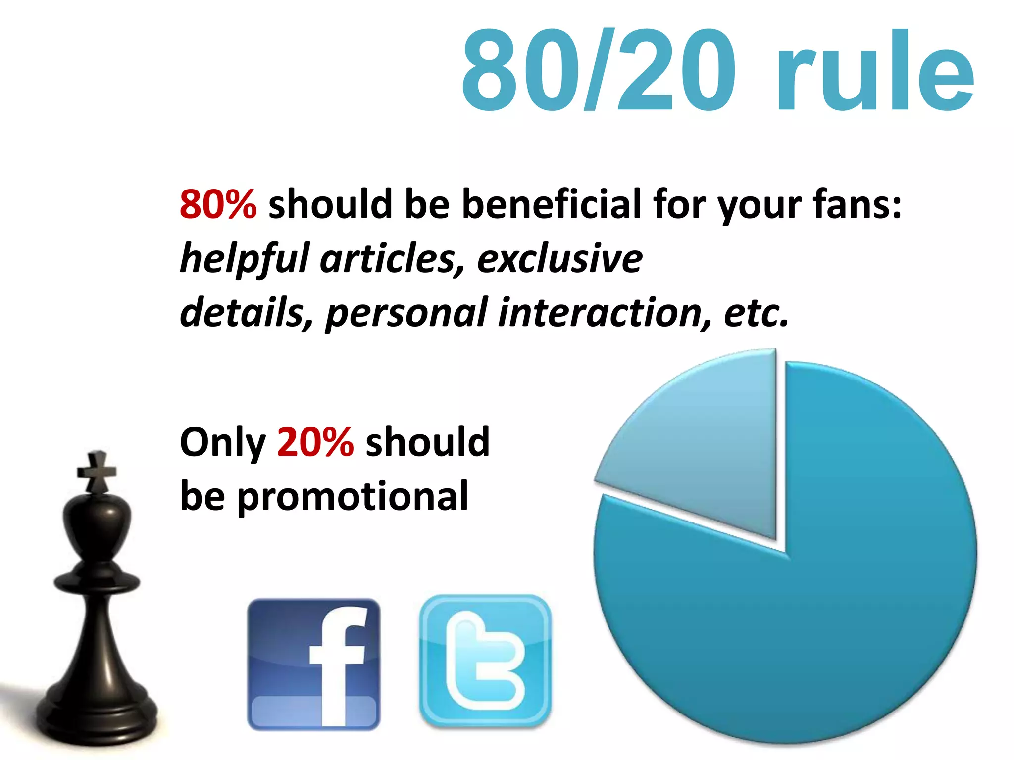 80/20 rule80% should be beneficial for your fans: helpful articles, exclusive details, personal interaction, etc.Only 20% should be promotional