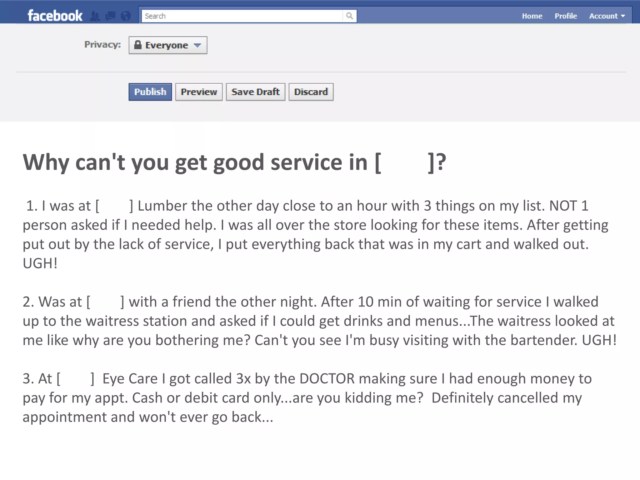 Why can't you get good service in [        ]?1. I was at [        ] Lumber the other day close to an hour with 3 things on my list. NOT 1 person asked if I needed help. I was all over the store looking for these items. After getting put out by the lack of service, I put everything back that was in my cart and walked out. UGH!2. Was at [        ] with a friend the other night. After 10 min of waiting for service I walked up to the waitress station and asked if I could get drinks and menus...The waitress looked at me like why are you bothering me? Can't you see I'm busy visiting with the bartender. UGH! 3. At [        ]  Eye Care I got called 3x by the DOCTOR making sure I had enough money to pay for my appt. Cash or debit card only...are you kidding me?  Definitely cancelled my appointment and won't ever go back... 