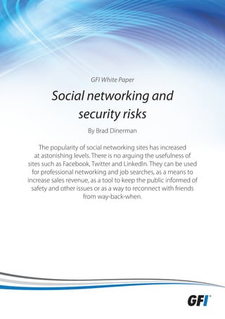 GFI White Paper

         Social networking and
              security risks
                      By Brad Dinerman

     The popularity of social networking sites has increased
   at astonishing levels. There is no arguing the usefulness of
sites such as Facebook, Twitter and LinkedIn. They can be used
  for professional networking and job searches, as a means to
increase sales revenue, as a tool to keep the public informed of
  safety and other issues or as a way to reconnect with friends
                      from way-back-when.
 