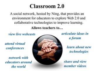 Classroom 2.0
   A social network, hosted by Ning, that provides an
    environment for educators to explore Web 2.0 and
      collaborative technologies to improve learning.
                  Allows teachers to…
  view live webcasts                 articulate ideas in
                                          a forum
attend virtual
 conferences                            learn about new
                                          technologies
  network with
educators around                      share and view
   the world                          member videos
 