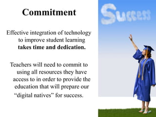 Commitment

Effective integration of technology
     to improve student learning
    takes time and dedication.

 Teachers will need to commit to
    using all resources they have
  access to in order to provide the
   education that will prepare our
  “digital natives” for success.
 