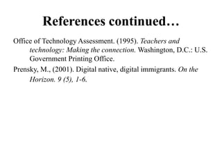 References continued…
Office of Technology Assessment. (1995). Teachers and
     technology: Making the connection. Washington, D.C.: U.S.
     Government Printing Office.
Prensky, M., (2001). Digital native, digital immigrants. On the
     Horizon. 9 (5), 1-6.
 