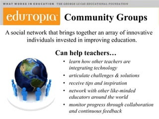 Community Groups
A social network that brings together an array of innovative
         individuals invested in improving education.

                    Can help teachers…
                       • learn how other teachers are
                         integrating technology
                       • articulate challenges & solutions
                       • receive tips and inspiration
                       • network with other like-minded
                         educators around the world
                       • monitor progress through collaboration
                         and continuous feedback
 