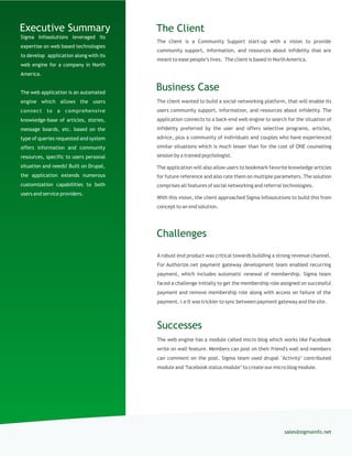 Sigma Infosolutions leveraged its
expertise on web based technologies
to develop application along with its
web engine for a company in North
America.
The web application is an automated
engine which allows the users
connect to a comprehensive
knowledge-base of articles, stories,
message boards, etc. based on the
type of queries requested and system
offers information and community
resources, specific to users personal
situation and needs! Built on Drupal,
the application extends numerous
customization capabilities to both
users and service providers.
The client is a Community Support start-up with a vision to provide
community support, information, and resources about infidelity that are
meant to ease people’s lives. The client is based in NorthAmerica.
The ClientExecutive Summary
The client wanted to build a social networking platform, that will enable its
users community support, information, and resources about infidelity. The
application connects to a back-end web engine to search for the situation of
infidelity preferred by the user and offers selective programs, articles,
advice, plus a community of individuals and couples who have experienced
similar situations which is much lesser than for the cost of ONE counseling
session by a trained psychologist.
The application will also allow users to bookmark favorite knowledge articles
for future reference and also rate them on multiple parameters. The solution
comprises all features of social networking and referral technologies.
With this vision, the client approached Sigma Infosolutions to build this from
concept to an end solution.
Business Case
sales@sigmainfo.net
Challenges
A robust end product was critical towards building a strong revenue channel.
For Authorize.net payment gateway development team enabled recurring
payment, which includes automatic renewal of membership. Sigma team
faced a challenge initially to get the membership role assigned on successful
payment and remove membership role along with access on failure of the
payment. i.e It was trickier to sync between payment gateway and the site.
Successes
The web engine has a module called micro blog which works like Facebook
write on wall feature. Members can post on their friend's wall and members
can comment on the post. Sigma team used drupal "Activity" contributed
module and "facebook status module" to create our micro blog module.
 