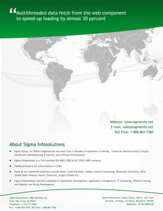 About Sigma Infosolutions
“
 Sigma Group, an Indian conglomerate has more than 4 decades of experience in Mining, Chemicals Manufacturing & Export,
Handicrafts Manufacturing & Exports, and Software Development
 Sigma Infosolutions is a TUV certified ISO 9001:2008 & ISO 27001:2005 company
 Headquartered in US with presence in India
 Some of our esteemed customers include Airtel, Zyme Solutions, Yodlee, Celerity Consulting, Resolution Economics, Birla
Global Asset Finance, Fosroc Chemicals, Surgery Planet etc.
 Sigma Infosolutions’ services comprises of application development, application management, IT Consulting, Offshore testing,
and Website and Portal Development
Multithreaded data fetch from the web component
to speed-up loading by almost 30 percent
Sigma Infosolutions, Sigma Towers, #66/A, 13th Cross
6th Main, JP Nagar, 3rd Phase, Bangalore- 560078
Telephone: +91-80-40865100
Sigma Infosolutions, 2082 Michelson Dr.
Suite 100, Irvine, CA 92612
Telephone: +1-714-717-1826
Fax: +1-866-405-6750, Toll Free: 1-888-861-7360
Website: www.sigmainfo.net
E-mail: sales@sigmainfo.net
Toll Free: 1-888-861-7360
 