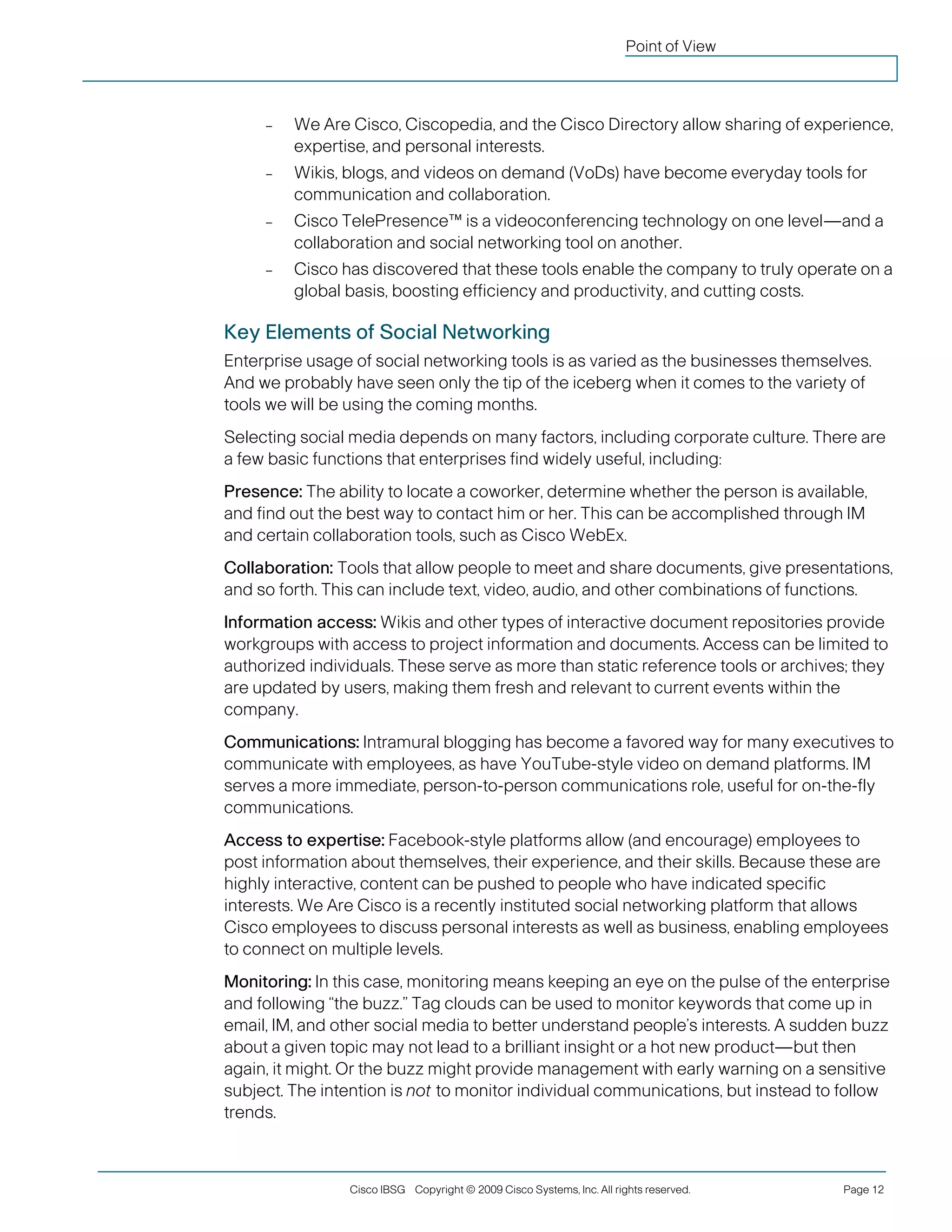 Point of View 
– 
We Are Cisco, Ciscopedia, and the Cisco Directory allow sharing of experience, expertise, and personal interests. 
– 
Wikis, blogs, and videos on demand (VoDs) have become everyday tools for communication and collaboration. 
– 
Cisco TelePresence™ is a videoconferencing technology on one level—and a collaboration and social networking tool on another. 
– 
Cisco has discovered that these tools enable the company to truly operate on a global basis, boosting efficiency and productivity, and cutting costs. 
Key Elements of Social Networking 
Enterprise usage of social networking tools is as varied as the businesses themselves. And we probably have seen only the tip of the iceberg when it comes to the variety of tools we will be using the coming months. 
Selecting social media depends on many factors, including corporate culture. There are a few basic functions that enterprises find widely useful, including: 
Presence: The ability to locate a coworker, determine whether the person is available, and find out the best way to contact him or her. This can be accomplished through IM and certain collaboration tools, such as Cisco WebEx. 
Collaboration: Tools that allow people to meet and share documents, give presentations, and so forth. This can include text, video, audio, and other combinations of functions. 
Information access: Wikis and other types of interactive document repositories provide workgroups with access to project information and documents. Access can be limited to authorized individuals. These serve as more than static reference tools or archives; they are updated by users, making them fresh and relevant to current events within the company. 
Communications: Intramural blogging has become a favored way for many executives to communicate with employees, as have YouTube-style video on demand platforms. IM serves a more immediate, person-to-person communications role, useful for on-the-fly communications. 
Access to expertise: Facebook-style platforms allow (and encourage) employees to post information about themselves, their experience, and their skills. Because these are highly interactive, content can be pushed to people who have indicated specific interests. We Are Cisco is a recently instituted social networking platform that allows Cisco employees to discuss personal interests as well as business, enabling employees to connect on multiple levels. 
Monitoring: In this case, monitoring means keeping an eye on the pulse of the enterprise and following “the buzz.” Tag clouds can be used to monitor keywords that come up in email, IM, and other social media to better understand people’s interests. A sudden buzz about a given topic may not lead to a brilliant insight or a hot new product—but then again, it might. Or the buzz might provide management with early warning on a sensitive subject. The intention is not to monitor individual communications, but instead to follow trends. 
Cisco IBSG Copyright © 2009 Cisco Systems, Inc. All rights reserved. Page 12 
 