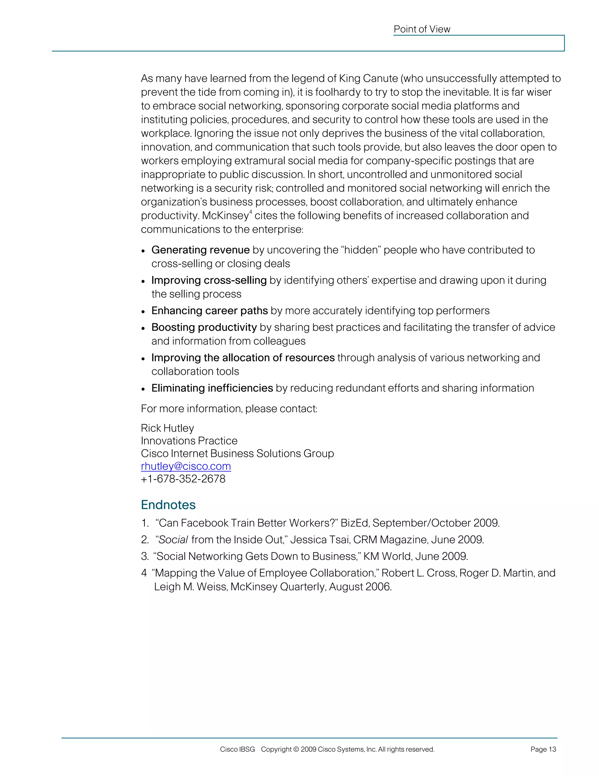 Cisco IBSG Copyright © 2009 Cisco Systems, Inc. All rights reserved. Page 13 
Point of View 
As many have learned from the legend of King Canute (who unsuccessfully attempted to prevent the tide from coming in), it is foolhardy to try to stop the inevitable. It is far wiser to embrace social networking, sponsoring corporate social media platforms and instituting policies, procedures, and security to control how these tools are used in the workplace. Ignoring the issue not only deprives the business of the vital collaboration, innovation, and communication that such tools provide, but also leaves the door open to workers employing extramural social media for company-specific postings that are inappropriate to public discussion. In short, uncontrolled and unmonitored social networking is a security risk; controlled and monitored social networking will enrich the organization’s business processes, boost collaboration, and ultimately enhance productivity. McKinsey4 cites the following benefits of increased collaboration and communications to the enterprise: 
● 
Generating revenue by uncovering the “hidden” people who have contributed to cross-selling or closing deals 
● 
Improving cross-selling by identifying others’ expertise and drawing upon it during the selling process 
● 
Enhancing career paths by more accurately identifying top performers 
● 
Boosting productivity by sharing best practices and facilitating the transfer of advice and information from colleagues 
● 
Improving the allocation of resources through analysis of various networking and collaboration tools 
● 
Eliminating inefficiencies by reducing redundant efforts and sharing information 
For more information, please contact: 
Rick Hutley 
Innovations Practice 
Cisco Internet Business Solutions Group 
rhutley@cisco.com 
+1-678-352-2678 
Endnotes 
1. 
“Can Facebook Train Better Workers?” BizEd, September/October 2009. 
2. 
“Social from the Inside Out,” Jessica Tsai, CRM Magazine, June 2009. 
3. 
“Social Networking Gets Down to Business,” KM World, June 2009. 
4 “Mapping the Value of Employee Collaboration,” Robert L. Cross, Roger D. Martin, and Leigh M. Weiss, McKinsey Quarterly, August 2006. 
