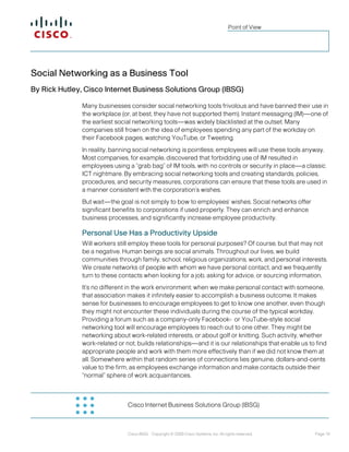 Cisco Internet Business Solutions Group (IBSG) 
Cisco IBSG Copyright © 2009 Cisco Systems, Inc. All rights reserved. Page 10 
Point of View 
Social Networking as a Business Tool 
By Rick Hutley, Cisco Internet Business Solutions Group (IBSG) 
Many businesses consider social networking tools frivolous and have banned their use in the workplace (or, at best, they have not supported them). Instant messaging (IM)—one of the earliest social networking tools—was widely blacklisted at the outset. Many companies still frown on the idea of employees spending any part of the workday on their Facebook pages, watching YouTube, or Tweeting. 
In reality, banning social networking is pointless; employees will use these tools anyway. Most companies, for example, discovered that forbidding use of IM resulted in employees using a “grab bag” of IM tools, with no controls or security in place—a classic ICT nightmare. By embracing social networking tools and creating standards, policies, procedures, and security measures, corporations can ensure that these tools are used in a manner consistent with the corporation’s wishes. 
But wait—the goal is not simply to bow to employees’ wishes. Social networks offer significant benefits to corporations if used properly. They can enrich and enhance business processes, and significantly increase employee productivity. 
Personal Use Has a Productivity Upside 
Will workers still employ these tools for personal purposes? Of course, but that may not be a negative. Human beings are social animals. Throughout our lives, we build communities through family, school, religious organizations, work, and personal interests. We create networks of people with whom we have personal contact, and we frequently turn to these contacts when looking for a job, asking for advice, or sourcing information. 
It’s no different in the work environment; when we make personal contact with someone, that association makes it infinitely easier to accomplish a business outcome. It makes sense for businesses to encourage employees to get to know one another, even though they might not encounter these individuals during the course of the typical workday. Providing a forum such as a company-only Facebook- or YouTube-style social networking tool will encourage employees to reach out to one other. They might be networking about work-related interests, or about golf or knitting. Such activity, whether work-related or not, builds relationships—and it is our relationships that enable us to find appropriate people and work with them more effectively than if we did not know them at all. Somewhere within that random series of connections lies genuine, dollars-and-cents value to the firm, as employees exchange information and make contacts outside their “normal” sphere of work acquaintances. 
 