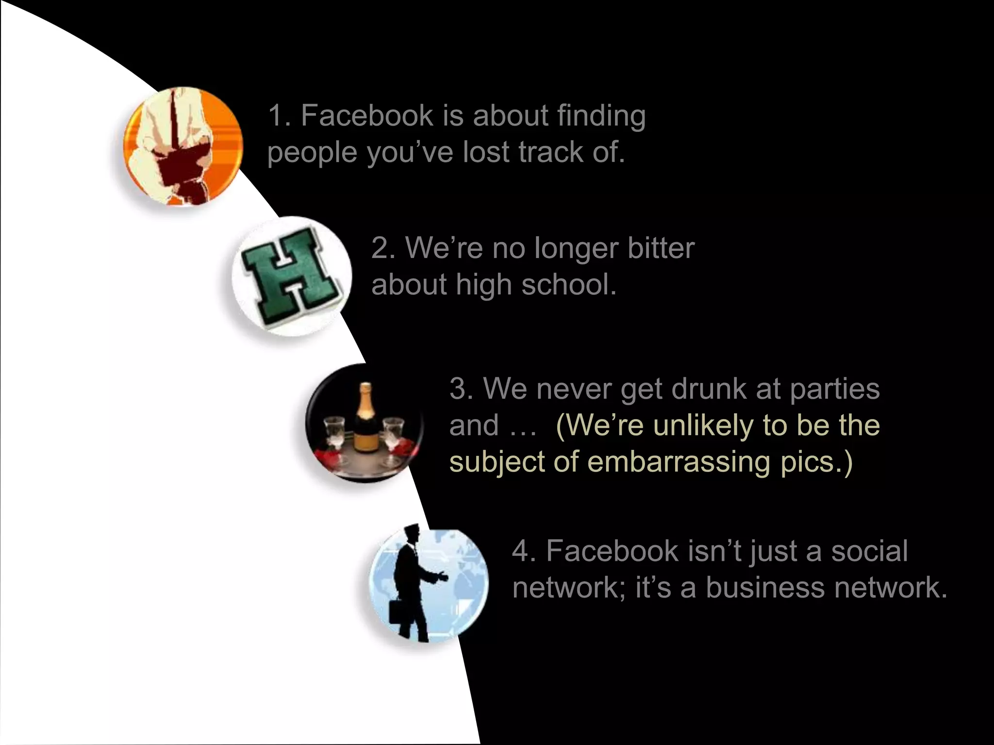 1. Facebook is about finding people you’ve lost track of.2. We’re no longer bitter about high school.3. We never get drunk at parties and …  (We’re unlikely to be the subject of embarrassing pics.)4. Facebook isn’t just a social network; it’s a business network.