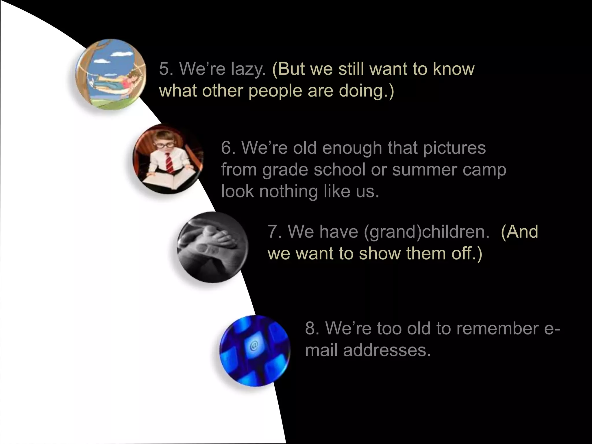 5. We’re lazy. (But we still want to know what other people are doing.)6. We’re old enough that pictures from grade school or summer camp look nothing like us.7. We have (grand)children.  (And we want to show them off.)8. We’re too old to remember e-mail addresses.