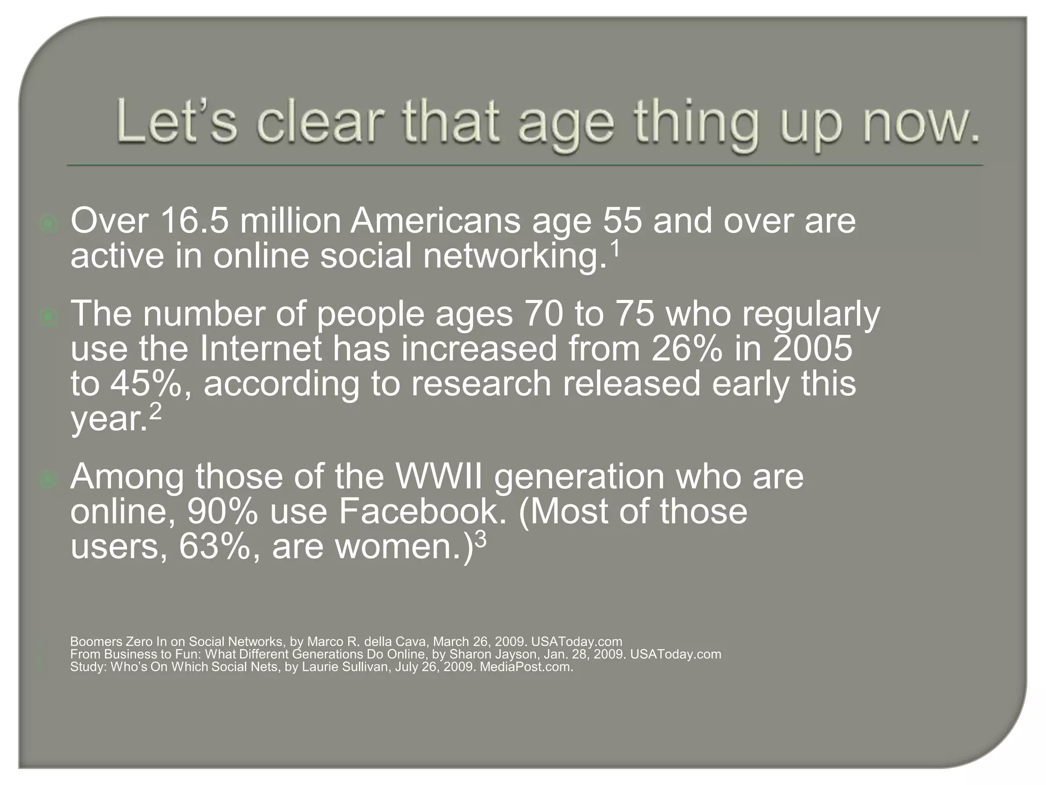 Let’s clear that age thing up now.Over 16.5 million Americans age 55 and over are active in online social networking.1The number of people ages 70 to 75 who regularly use the Internet has increased from 26% in 2005 to 45%, according to research released early this year.2Among those of the WWII generation who are online, 90% use Facebook. (Most of those users, 63%, are women.)3Boomers Zero In on Social Networks, by Marco R. della Cava, March 26, 2009. USAToday.comFrom Business to Fun: What Different Generations Do Online, by Sharon Jayson, Jan. 28, 2009. USAToday.comStudy: Who’s On Which Social Nets, by Laurie Sullivan, July 26, 2009. MediaPost.com.