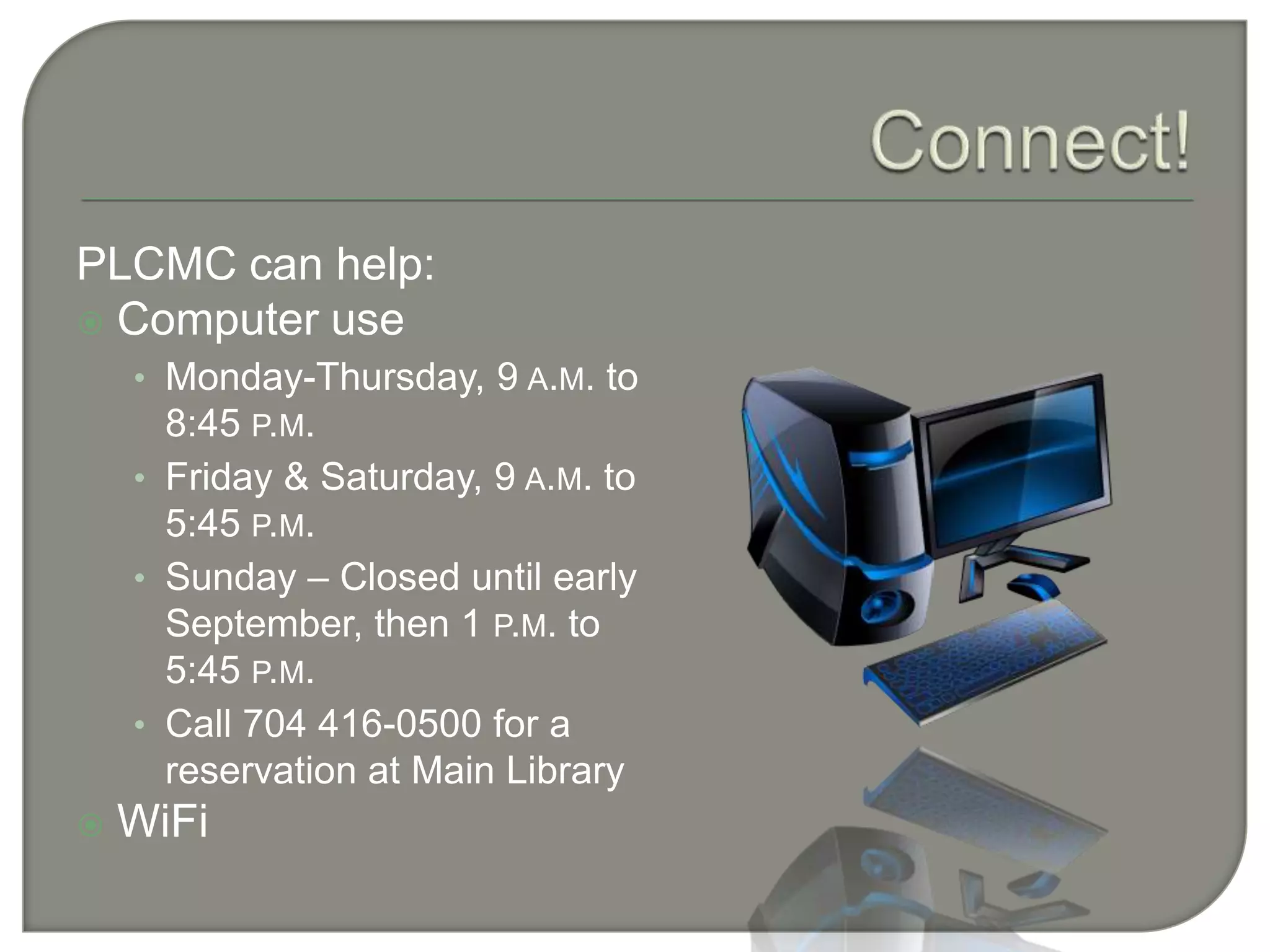 Connect!PLCMC can help:Computer useMonday-Thursday, 9 a.m. to 8:45 p.m.Friday & Saturday, 9 a.m. to 5:45 p.m.Sunday – Closed until early September, then 1 p.m. to 5:45 p.m.Call 704 416-0500 for a reservation at Main LibraryWiFi