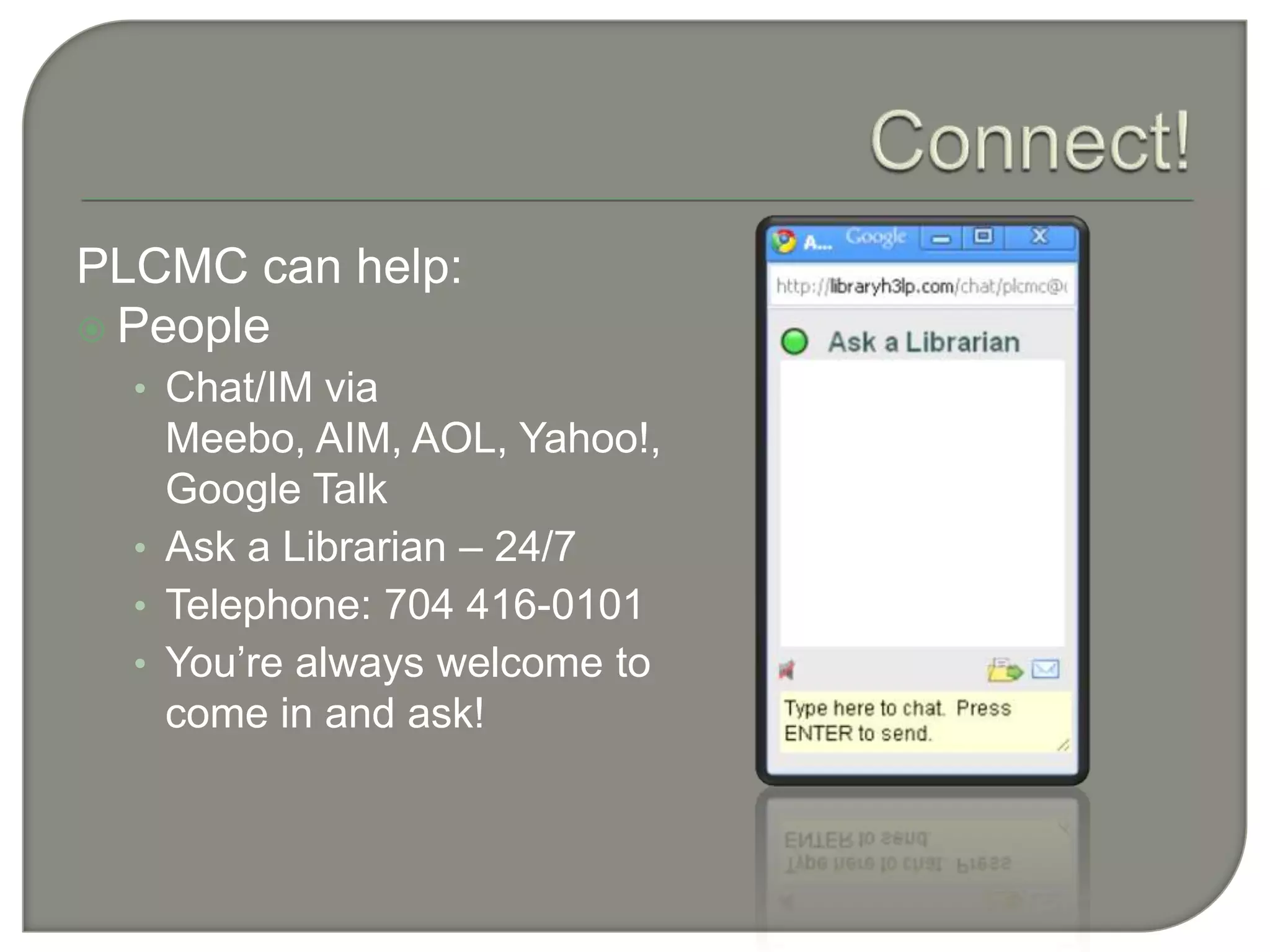 Connect!PLCMC can help:PeopleChat/IM via Meebo, AIM, AOL, Yahoo!, Google TalkAsk a Librarian – 24/7Telephone: 704 416-0101You’re always welcome to come in and ask!