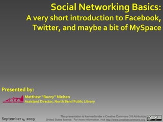 Social Networking Basics:
            A very short introduction to Facebook,
              Twitter, and maybe a bit of MySpace




Presented by:
           Matthew “Buzzy” Nielsen
           Assistant Director, North Bend Public Library



                                    This presentation is licensed under a Creative Commons 3.0 Attribution
September 4, 2009       United States license. For more information, visit http://www.creativecommons.org.
 