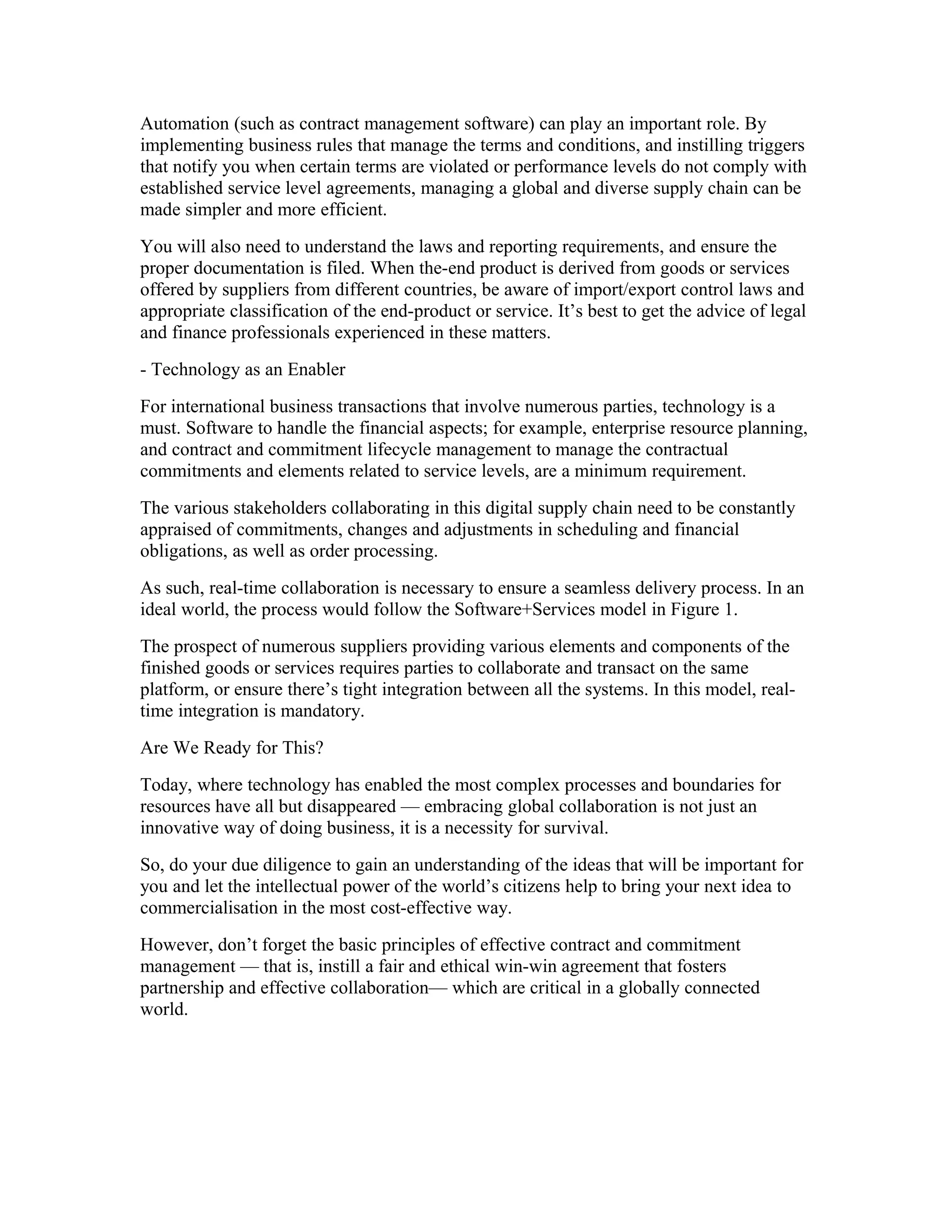 Automation (such as contract management software) can play an important role. By
implementing business rules that manage the terms and conditions, and instilling triggers
that notify you when certain terms are violated or performance levels do not comply with
established service level agreements, managing a global and diverse supply chain can be
made simpler and more efficient.
You will also need to understand the laws and reporting requirements, and ensure the
proper documentation is filed. When the-end product is derived from goods or services
offered by suppliers from different countries, be aware of import/export control laws and
appropriate classification of the end-product or service. It’s best to get the advice of legal
and finance professionals experienced in these matters.
- Technology as an Enabler
For international business transactions that involve numerous parties, technology is a
must. Software to handle the financial aspects; for example, enterprise resource planning,
and contract and commitment lifecycle management to manage the contractual
commitments and elements related to service levels, are a minimum requirement.
The various stakeholders collaborating in this digital supply chain need to be constantly
appraised of commitments, changes and adjustments in scheduling and financial
obligations, as well as order processing.
As such, real-time collaboration is necessary to ensure a seamless delivery process. In an
ideal world, the process would follow the Software+Services model in Figure 1.
The prospect of numerous suppliers providing various elements and components of the
finished goods or services requires parties to collaborate and transact on the same
platform, or ensure there’s tight integration between all the systems. In this model, real-
time integration is mandatory.
Are We Ready for This?
Today, where technology has enabled the most complex processes and boundaries for
resources have all but disappeared — embracing global collaboration is not just an
innovative way of doing business, it is a necessity for survival.
So, do your due diligence to gain an understanding of the ideas that will be important for
you and let the intellectual power of the world’s citizens help to bring your next idea to
commercialisation in the most cost-effective way.
However, don’t forget the basic principles of effective contract and commitment
management — that is, instill a fair and ethical win-win agreement that fosters
partnership and effective collaboration— which are critical in a globally connected
world.
 