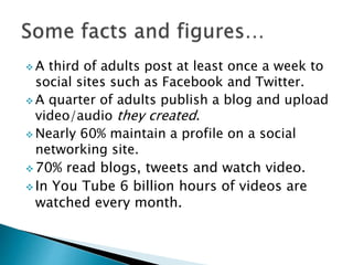  A third of adults post at least once a week to
social sites such as Facebook and Twitter.
 A quarter of adults publish a blog and upload
video/audio they created.
 Nearly 60% maintain a profile on a social
networking site.
 70% read blogs, tweets and watch video.
 In You Tube 6 billion hours of videos are
watched every month.
 