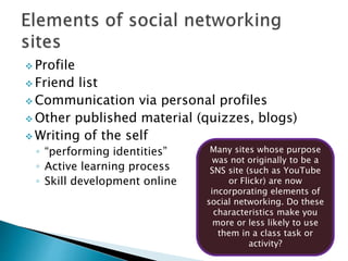  Profile
 Friend list
 Communication via personal profiles
 Other published material (quizzes, blogs)
 Writing of the self
◦ “performing identities”
◦ Active learning process
◦ Skill development online
Many sites whose purpose
was not originally to be a
SNS site (such as YouTube
or Flickr) are now
incorporating elements of
social networking. Do these
characteristics make you
more or less likely to use
them in a class task or
activity?
 