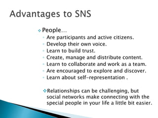  People…
◦ Are participants and active citizens.
◦ Develop their own voice.
◦ Learn to build trust.
◦ Create, manage and distribute content.
◦ Learn to collaborate and work as a team.
◦ Are encouraged to explore and discover.
◦ Learn about self-representation .
Relationships can be challenging, but
social networks make connecting with the
special people in your life a little bit easier.
 