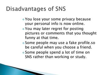  You lose your some privacy because
your personal info is now online.
 You may later regret for posting
pictures or comments that you thought
funny at that time.
 Some people may use a fake profile.so
be careful when you choose a friend.
 Some people spend a lot of time on
SNS rather than working or study.
 
