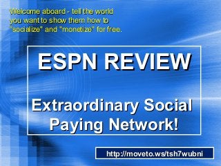 ESPN REVIEWESPN REVIEW
Extraordinary SocialExtraordinary Social
Paying Network!Paying Network!
Welcome aboard - tell the worldWelcome aboard - tell the world
you want to show them how toyou want to show them how to
"socialize" and "monetize" for free."socialize" and "monetize" for free.
http://moveto.ws/tsh7wubnihttp://moveto.ws/tsh7wubni
 