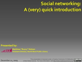 Social networking:
                         A (very) quick introduction




Presented by:
           Matthew “Buzzy” Nielsen
           Assistant Director, North Bend Public Library



                                    This presentation is licensed under a Creative Commons 3.0 Attribution
December 11, 2009       United States license. For more information, visit http://www.creativecommons.org.
 