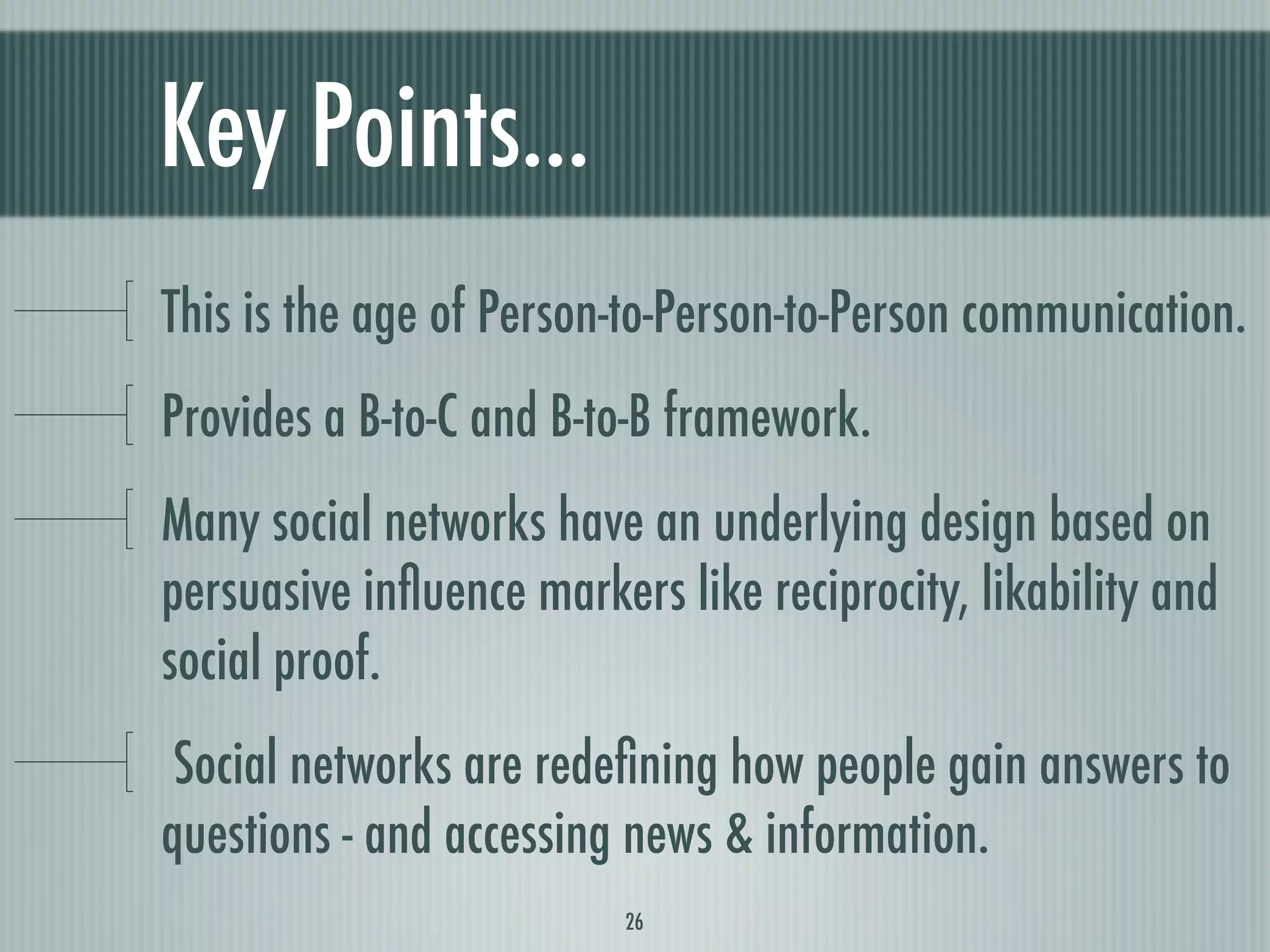 Key Points...
This is the age of Person-to-Person-to-Person communication.
Provides a B-to-C and B-to-B framework.
Many social networks have an underlying design based on
persuasive inﬂuence markers like reciprocity, likability and
social proof.
 Social networks are redeﬁning how people gain answers to
questions - and accessing news & information.
                          26
 