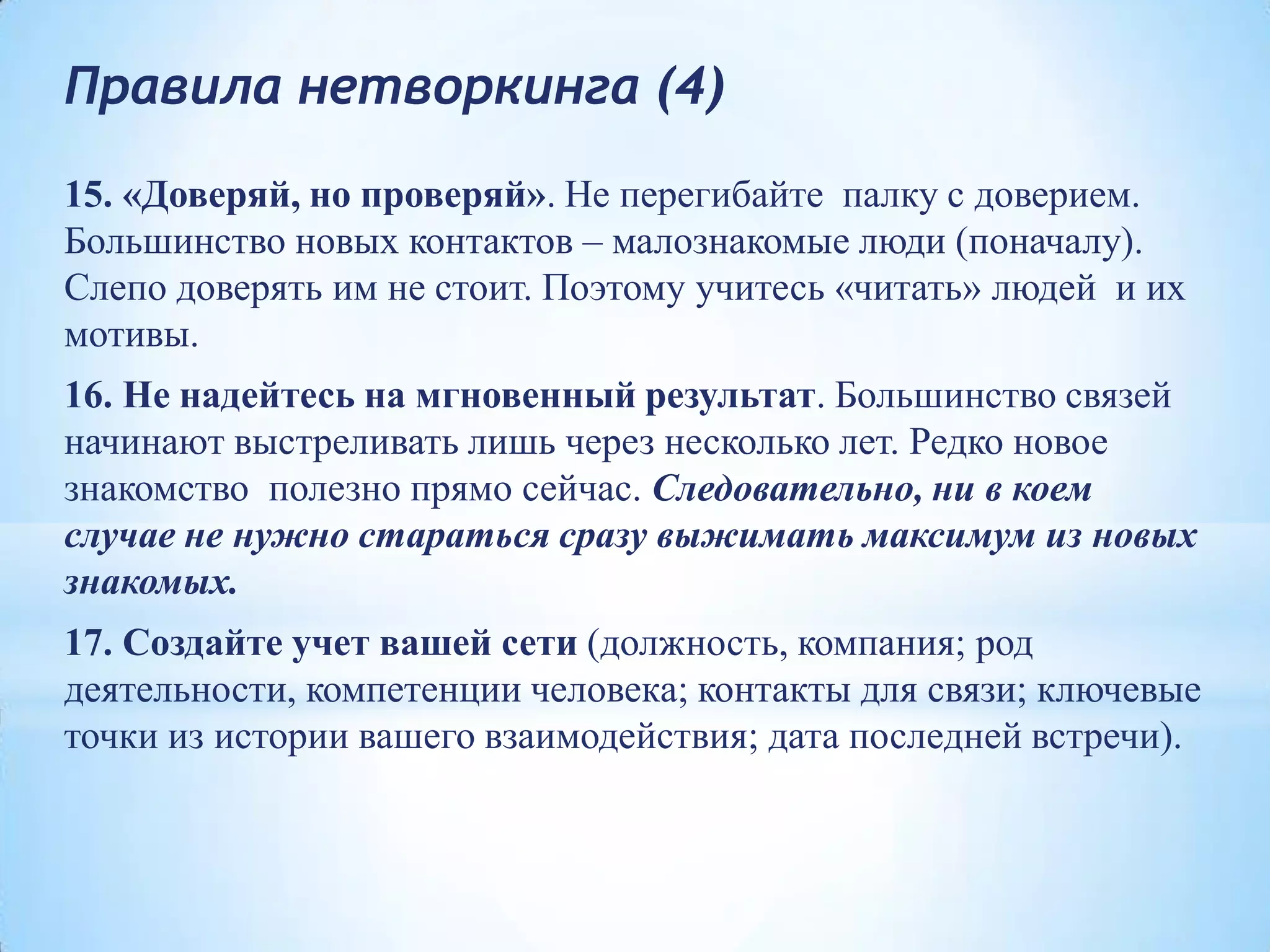 Правила нетворкинга (4)
15. «Доверяй, но проверяй». Не перегибайте палку с доверием.
Большинство новых контактов – малознакомые люди (поначалу).
Слепо доверять им не стоит. Поэтому учитесь «читать» людей и их
мотивы.
16. Не надейтесь на мгновенный результат. Большинство связей
начинают выстреливать лишь через несколько лет. Редко новое
знакомство полезно прямо сейчас. Следовательно, ни в коем
случае не нужно стараться сразу выжимать максимум из новых
знакомых.
17. Создайте учет вашей сети (должность, компания; род
деятельности, компетенции человека; контакты для связи; ключевые
точки из истории вашего взаимодействия; дата последней встречи).
 