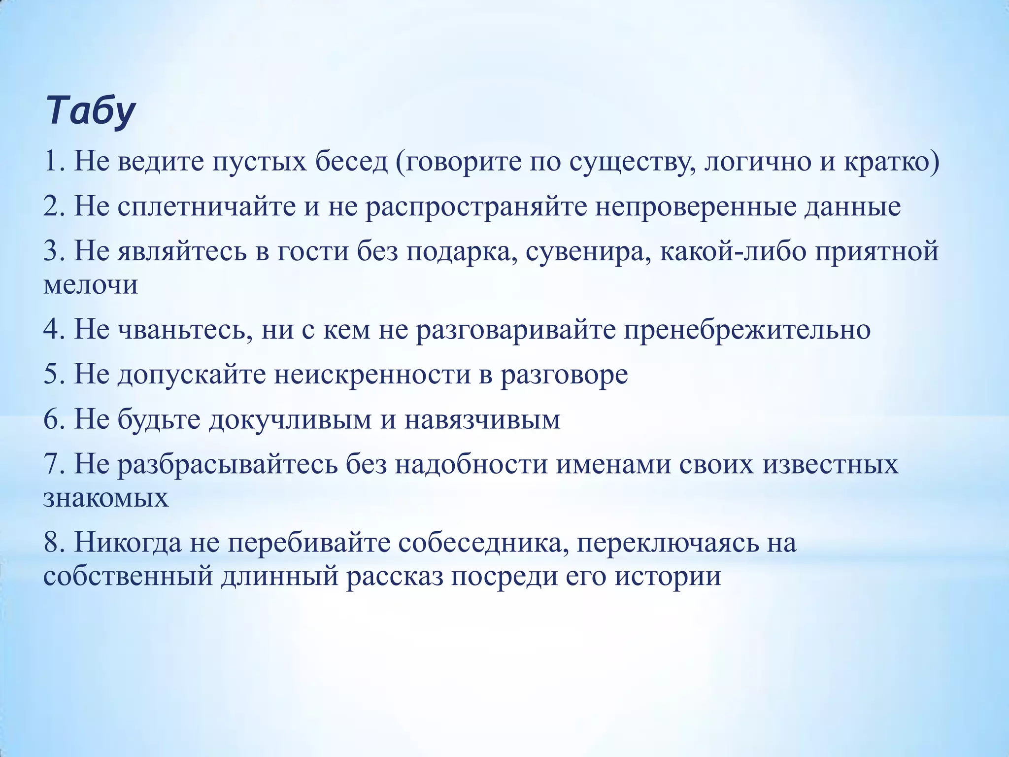 Табу
1. Не ведите пустых бесед (говорите по существу, логично и кратко)
2. Не сплетничайте и не распространяйте непроверенные данные
3. Не являйтесь в гости без подарка, сувенира, какой-либо приятной
мелочи
4. Не чваньтесь, ни с кем не разговаривайте пренебрежительно
5. Не допускайте неискренности в разговоре
6. Не будьте докучливым и навязчивым
7. Не разбрасывайтесь без надобности именами своих известных
знакомых
8. Никогда не перебивайте собеседника, переключаясь на
собственный длинный рассказ посреди его истории
 