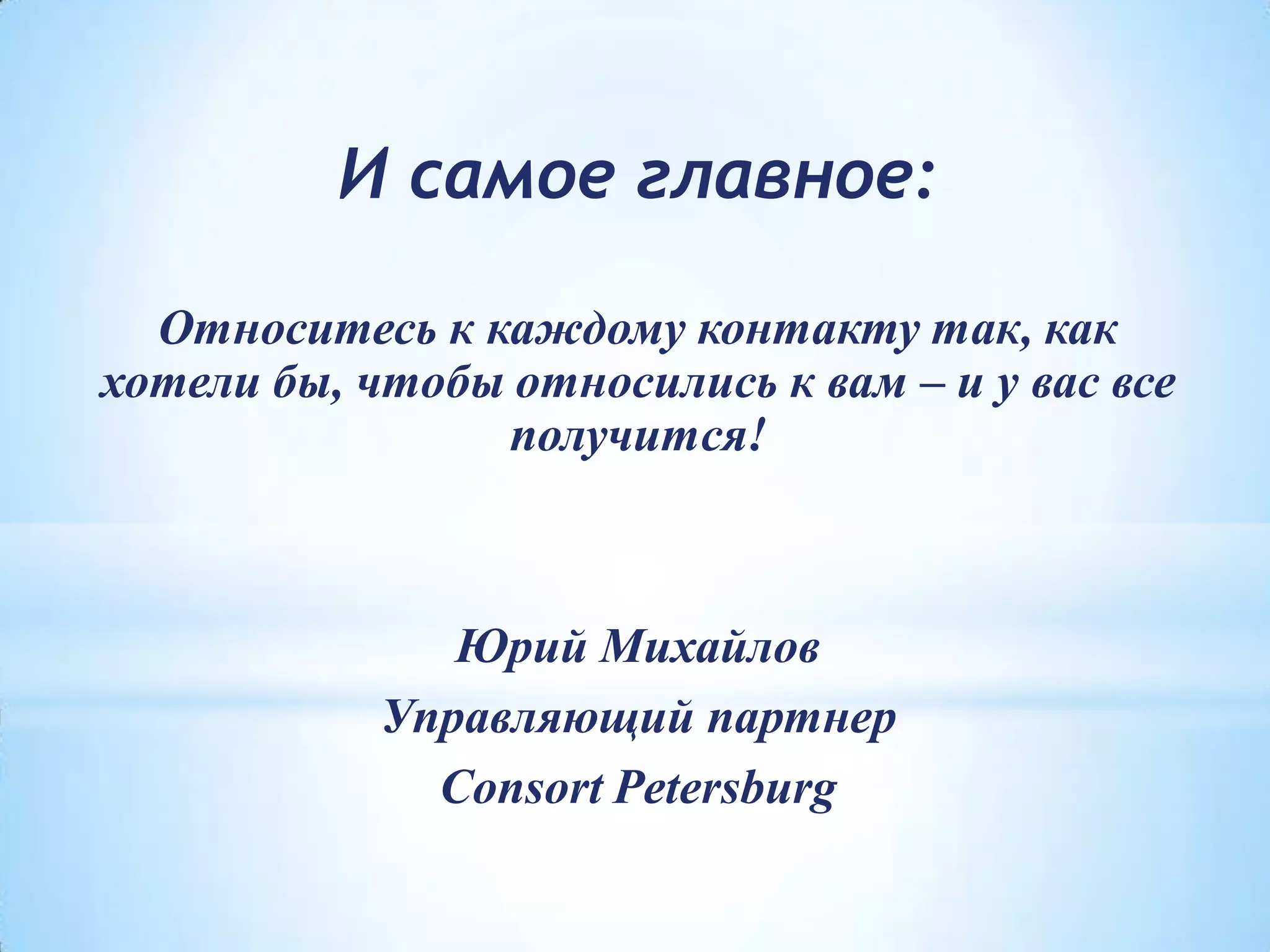 И самое главное:
Относитесь к каждому контакту так, как
хотели бы, чтобы относились к вам – и у вас все
получится!
Юрий Михайлов
Управляющий партнер
Consort Petersburg
 